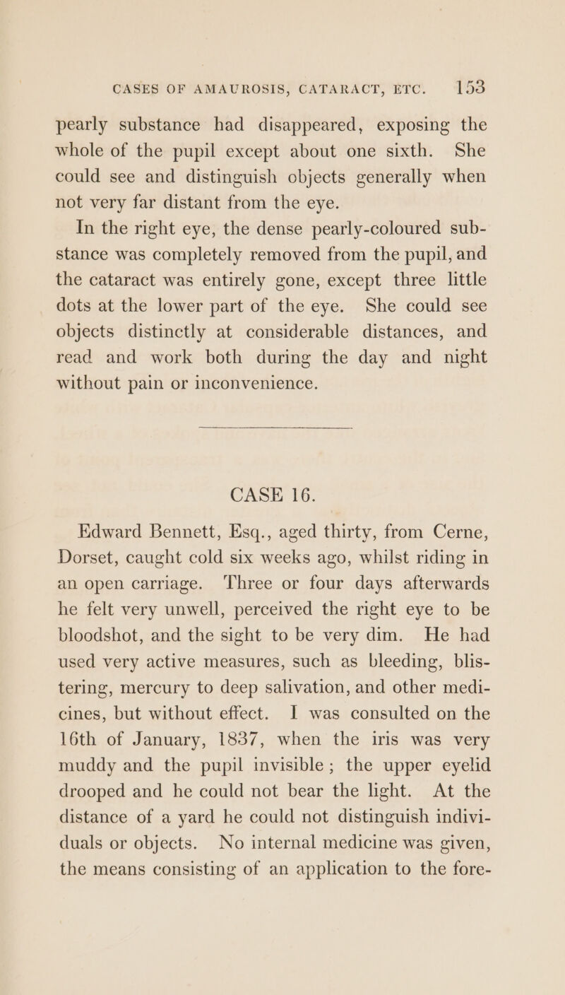pearly substance had disappeared, exposing the whole of the pupil except about one sixth. She could see and distinguish objects generally when not very far distant from the eye. In the right eye, the dense pearly-coloured sub- stance was completely removed from the pupil, and the cataract was entirely gone, except three little dots at the lower part of the eye. She could see objects distinctly at considerable distances, and read and work both during the day and night without pain or inconvenience. CASE 16. Edward Bennett, Esq., aged thirty, from Cerne, Dorset, caught cold six weeks ago, whilst riding in an open carriage. ‘Three or four days afterwards he felt very unwell, perceived the right eye to be bloodshot, and the sight to be very dim. He had used very active measures, such as bleeding, blis- tering, mercury to deep salivation, and other medi- cines, but without effect. I was consulted on the 16th of January, 1837, when the iris was very muddy and the pupil invisible; the upper eyelid drooped and he could not bear the light. At the distance of a yard he could not distinguish indivi- duals or objects. No internal medicine was given, the means consisting of an application to the fore-