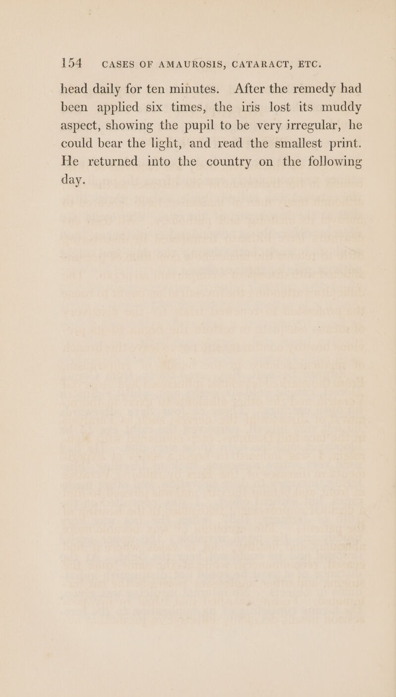 head daily for ten minutes. After the remedy had been applied six times, the iris lost its muddy aspect, showing the pupil to be very irregular, he could bear the light, and read the smallest print. He returned into the country on the following day.