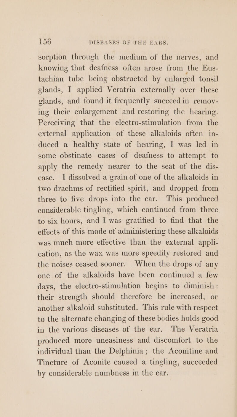 sorption through the medium of the nerves, and knowing that deafness often arose from the Eus- tachian tube being obstructed by enlarged tonsil glands, I applied Veratria externally over these glands, and found it frequently succeed in remov- ing their enlargement and restoring the hearing. Perceiving that the electro-stimulation from the external application of these alkaloids often in- duced a healthy state of hearing, I was led in some obstinate cases of deafness to attempt to apply the remedy nearer to the seat of the dis- ease. I dissolved a grain of one of the alkaloids in two drachms of rectified spirit, and dropped from three to five drops into the ear. This produced considerable tingling, which continued from three to six hours, and I was gratified to find that the effects of this mode of administering these alkaloids was much more effective than the external appli- cation, as the wax was more speedily restored and the noises ceased sooner. When the drops of any one of the alkaloids have been continued a few days, the electro-stimulation begins to diminish: their strength should therefore be increased, or another alkaloid substituted. This rule with respect to the alternate changing of these bodies holds good in the various diseases of the ear. The Veratria produced more uneasiness and discomfort to the individual than the Delphinia; the Aconitine and Tincture of Aconite caused a tingling, succeeded by considerable numbness in the ear.