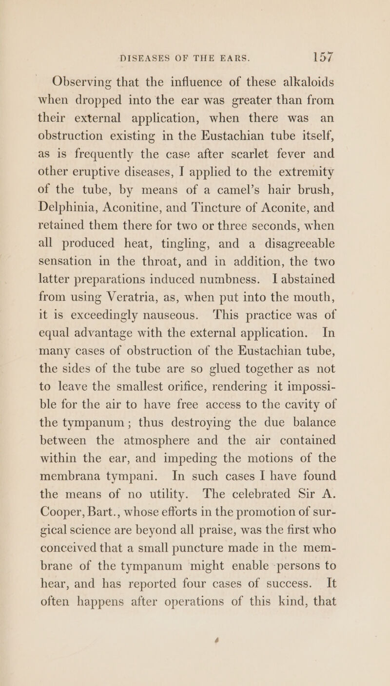 Observing that the influence of these alkaloids when dropped into the ear was greater than from their external application, when there was an obstruction existing in the Eustachian tube itself, as is frequently the case after scarlet fever and other eruptive diseases, I applied to the extremity of the tube, by means of a camel’s hair brush, Delphinia, Aconitine, and Tincture of Aconite, and retained them there for two or three seconds, when all produced heat, tingling, and a disagreeable sensation in the throat, and in addition, the two latter preparations induced numbness. I abstained from using Veratria, as, when put into the mouth, it is exceedingly nauseous. This practice was of equal advantage with the external application. In many cases of obstruction of the Eustachian tube, the sides of the tube are so glued together as not to leave the smallest orifice, rendering it impossi- ble for the air to have free access to the cavity of the tympanum ; thus destroying the due balance between the atmosphere and the air contained within the ear, and impeding the motions of the membrana tympani. In such cases I have found the means of no utility. The celebrated Sir A. Cooper, Bart., whose efforts in the promotion of sur- gical science are beyond all praise, was the first who conceived that a small puncture made in the mem- brane of the tympanum might enable -persons to hear, and has reported four cases of success. It often happens after operations of this kind, that