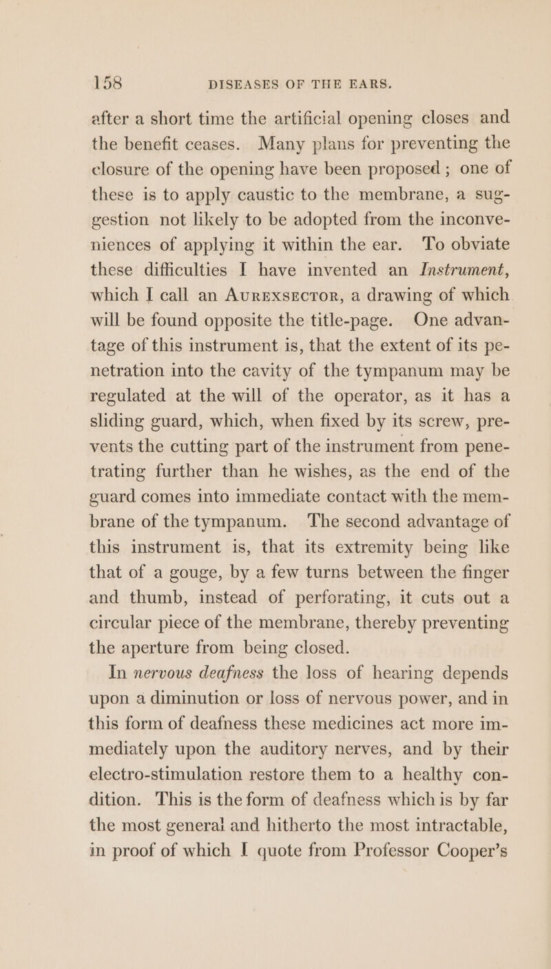 after a short time the artificial opening closes and the benefit ceases. Many plans for preventing the closure of the opening have been proposed ; one of these is to apply caustic to the membrane, a sug- gestion not likely to be adopted from the inconve- niences of applying it within the ear. To obviate these difficulties I have invented an Instrument, which I call an Aurexsector, a drawing of which. will be found opposite the title-page. One advan- tage of this instrument is, that the extent of its pe- netration into the cavity of the tympanum may be regulated at the will of the operator, as it has a sliding guard, which, when fixed by its screw, pre- vents the cutting part of the instrument from pene- trating further than he wishes, as the end of the guard comes into immediate contact with the mem- brane of the tympanum. The second advantage of this instrument is, that its extremity being like that of a gouge, by a few turns between the finger and thumb, instead of perforating, it cuts out a circular piece of the membrane, thereby preventing the aperture from being closed. In nervous deafness the loss of hearing depends upon a diminution or loss of nervous power, and in this form of deafness these medicines act more im- mediately upon the auditory nerves, and by their electro-stimulation restore them to a healthy con- dition. This is the form of deafness which is by far the most general and hitherto the most intractable, in proof of which I quote from Professor Cooper’s