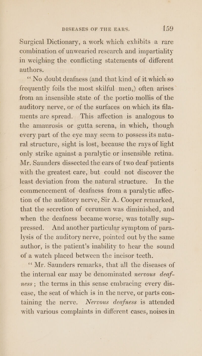 Surgical Dictionary, a work which exhibits a rare combination of unwearied research and impartiality in weighing the conflicting statements of different authors. ‘* No doubt deafness (and that kind of it which so frequently foils the most skilful men,) often arises from an insensible state of the portio mollis of the auditory nerve, or of the surfaces on which its fila- ments are spread. This affection is analogous to the amaurosis or gutta serena, in which, though every part of the eye may seem to possess its natu- ral structure, sight is lost, because the rays of light only strike against a paralytic or insensible retina. Mr. Saunders dissected the ears of two deaf patients with the greatest care, but could not discover the least deviation from the natural structure. In the commencement of deafness from a paralytic affec- tion of the auditory nerve, Sir A. Cooper remarked, that the secretion of cerumen was diminished, and when the deafness became worse, was totally sup- pressed. And another particular symptom of para- lysis of the auditory nerve, pointed out by the same author, is the patient’s inability to hear the sound of a watch placed between the incisor teeth. ‘¢ Mr. Saunders remarks, that all the diseases of the internal ear may be denominated nervous deaf- ness; the terms in this sense embracing every dis- ease, the seat of which is in the nerve, or parts con- taining the nerve. Nervous deafness is attended with various complaints in different cases, noises in