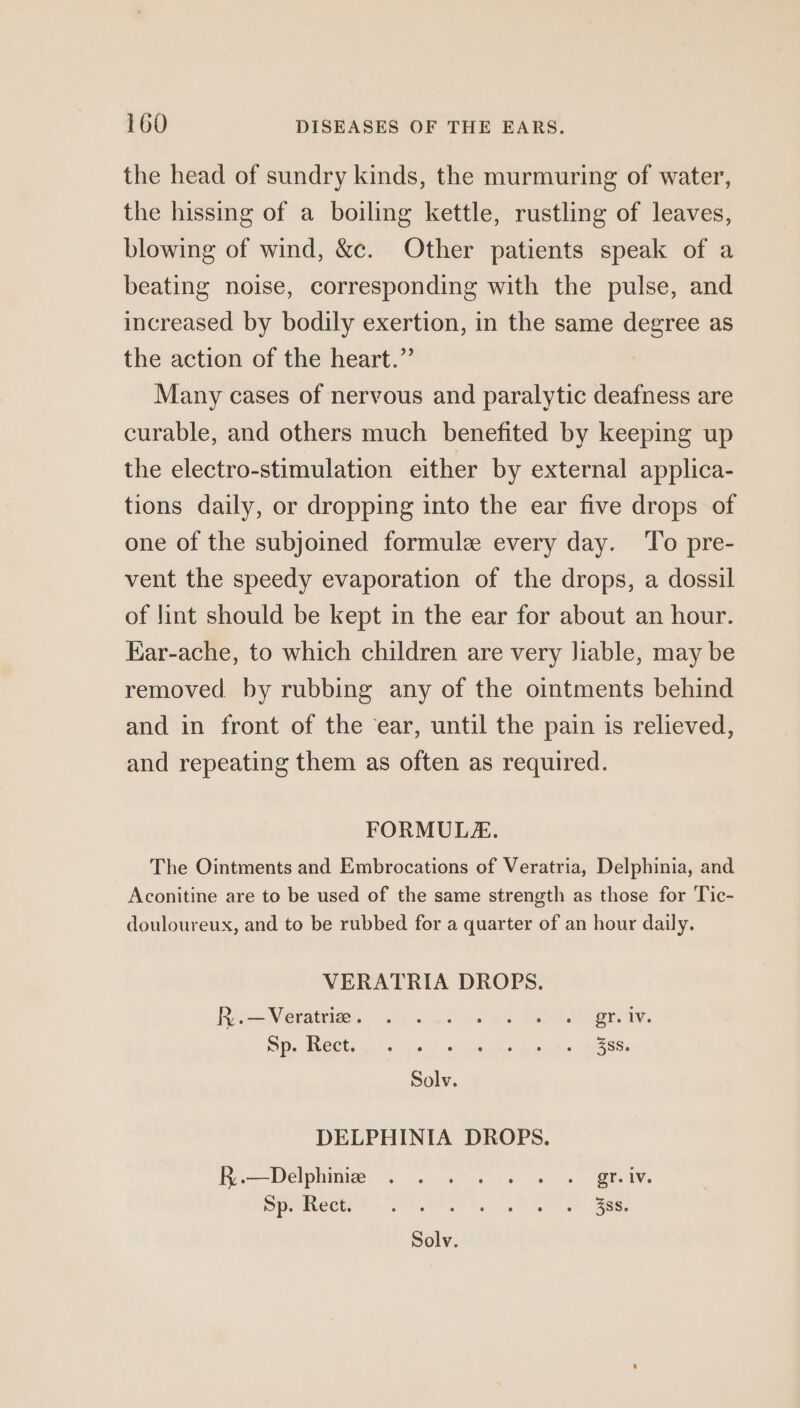 the head of sundry kinds, the murmuring of water, the hissing of a boiling kettle, rustling of leaves, blowing of wind, &c. Other patients speak of a beating noise, corresponding with the pulse, and increased by bodily exertion, in the same degree as the action of the heart.” Many cases of nervous and paralytic deafness are curable, and others much benefited by keeping up the electro-stimulation either by external applica- tions daily, or dropping into the ear five drops of one of the subjoined formule every day. To pre- vent the speedy evaporation of the drops, a dossil of jint should be kept in the ear for about an hour. Kar-ache, to which children are very lable, may be removed by rubbing any of the ointments behind and in front of the ‘ear, until the pain is relieved, and repeating them as often as required. FORMULE. The Ointments and Embrocations of Veratria, Delphinia, and Aconitine are to be used of the same strength as those for Tic- douloureux, and to be rubbed for a quarter of an hour daily. VERATRIA DROPS. Re Nevatiins Os Su ea ee ray: Os AUCE Es hs ie Poss pietnne gue Ne eeeyese Solv. DELPHINIA DROPS. Fee—Delphimia ~. 4 oy ce. es Be IY. SPracceyey Stn Re ae. Solv.