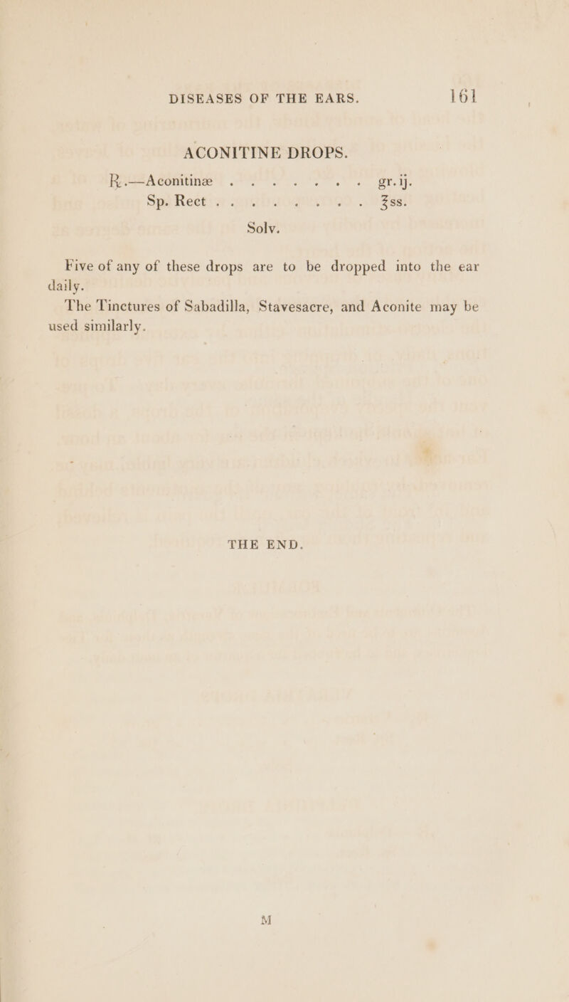 ACONITINE DROPS. Boe Aeon | PM oy a grr. Spe Reetiwy opel cogMaviam. .. dase! Solv. Five of any of these drops are to be dropped into the ear daily. The Tinctures of Sabadilla, Stavesacre, and Aconite may be used similarly. THE END. M