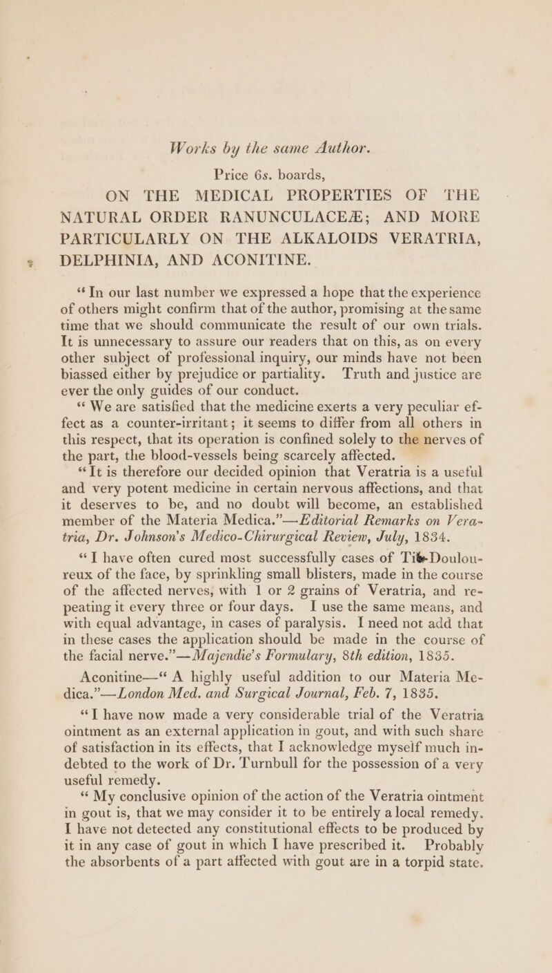 Works by the same Author. Price 6s. boards, ON THE MEDICAL PROPERTIES OF THE NATURAL ORDER RANUNCULACEA; AND MORE PARTICULARLY ON THE ALKALOIDS VERATRIA, DELPHINIA, AND ACONITINE. ‘Tn our last number we expressed a hope that the experience of others might confirm that of the author, promising at the same time that we should communicate the result of our own trials. It is unnecessary to assure our readers that on this, as on every other subject of professional inquiry, our minds have not been biassed either by prejudice or partiality. Truth and justice are ever the only guides of our conduct. ** We are satisfied that the medicine exerts a very peculiar ef- fect as a counter-irritant; it seems to differ from all others in this respect, that its operation is confined solely to the nerves of the part, the blood-vessels being scarcely affected. *‘It is therefore our decided opinion that Veratria is a usetul and very potent medicine in certain nervous affections, and that it deserves to be, and no doubt will become, an established member of the Materia Medica.”— Editorial Remarks on Vera- tria, Dr. Johnson's Medico-Chirurgical Revien, July, 1834. “‘T have often cured most successfully cases of TiéDoulou- reux of the face, by sprinkling small blisters, made in the course of the affected nerves, with 1 or 2 grains of Veratria, and re- peating it every three or four days. I use the same means, and with equal advantage, in cases of paralysis. I need not add that in these cases the application should be made in the course of the facial nerve.” —Mayjendie’s Formulary, 8th edition, 1835. Aconitine—“ A highly useful addition to our Materia Me- dica.”—London Med. and Surgical Journal, Feb. 7, 1835. ‘‘T have now made a very considerable trial of the Veratria ointment as an external application in gout, and with such share of satisfaction in its effects, that I acknowledge myself much in- debted to the work of Dr. Turnbull for the possession of a very useful remedy. “* My conclusive opinion of the action of the Veratria ointment in gout is, that we may consider it to be entirely a local remedy. I have not detected any constitutional effects to be produced by it in any case of gout in which I have prescribed it. Probably the absorbents of a part affected with gout are in a torpid state.