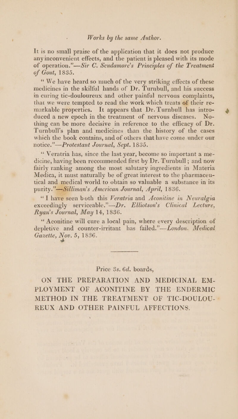 It is no smali praise of the application that it does not produce any inconvenient effects, and the patient is pleased with its mode of operation.”—Sir C. Scudamore’s Principles of the Treatment of Gout, 1835. “We have heard so much of the very striking effects of these medicines in the skilful hands of Dr. Turnbull, and his success in curing tic-douloureux and other painful nervous complaints, that we were tempted to read the work which treats of their re- markable properties. It appears that Dr. Turnbull has intro- duced a new epoch in the treatment of nervous diseases. No- thing can be more decisive in reference to the efficacy of Dr. Turnbull's plan and medicines than the history of the cases which the book contains, and of others that have come under our notice.” —Protestant Journal, Sept. 1835. ‘“* Veratria has, since the last.year, become so important a me- dicine, having been recommended first by Dr. Turnbull; and now fairly ranking among the most salutary ingredients in Materia Medica, it must naturally be of great interest to the pharmaceu- tical and medical world to obtain so valuable a substance in its purity.” — Silliman’ s American Journal, April, 1836. ae | hawetseen both this Veratria and Aconitine in Neuralgia exceedingly serviceable.’—Dr. LElliotson’s Clinical Lecture, Ryan’s Journal, May 14, 1836. ‘“‘ Aconitine will cure a local pain, where every desqueat of depletive and counter-irritant has failed.”—London. Medical Gazette, ee 5, 1836. Price 3s. 6d. boards, ON THE PREPARATION AND MEDICINAL EM- PLOYMENT OF ACONITINE BY THE ENDERMIC METHOD IN THE TREATMENT OF TIC-DOULOU.- -° REUX AND OTHER PAINFUL AFFECTIONS.