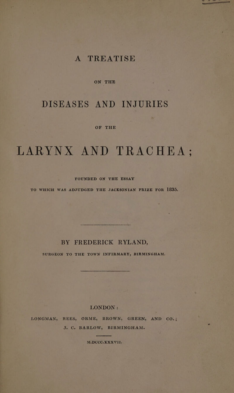 A TREATISE ON THE DISEASES AND INJURIES OF THE LARYNX AND TRACHEA ; FOUNDED ON THE ESSAY TO WHICH WAS ADJUDGED THE JACKSONIAN PRIZE FOR 1835. _-BY FREDERICK RYLAND, SURGEON TO THE TOWN INFIRMARY, BIRMINGHAM. LONDON : LONGMAN, REES, ORME, BROWN, GREEN, AND CO.; J. C. BARLOW, BIRMINGHAM. M.DCCC.XXXVII.