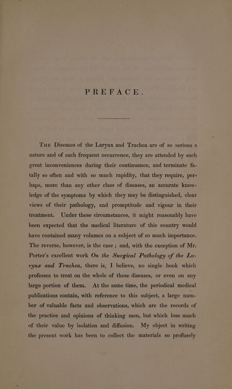 PREFACE. Tue Diseases of the Larynx and Trachea are of so serious a nature and of such frequent occurrence, they are attended by such great inconveniences during their continuance, and terminate fa- tally so often and with so much rapidity, that they require, per- haps, more than any other class of diseases, an accurate know- ledge of the symptoms by which they may be distinguished, clear views of their pathology, and promptitude and vigour in their treatment. Under these circumstances, it might reasonably have been expected that the medical literature of this country would have contained many volumes on a subject of so much importance. The reverse, however, is the case ; and, with the exception of Mr. Porter’s excellent work On the Surgical Pathology of the La- rynx and Trachea, there is, I believe, no single book which professes to treat on the whole of these diseases, or even on any large portion of them. At the same time, the periodical medical publications contain, with reference to this subject, a large num- ber of valuable facts and observations, which are the records of the practice and opinions of thinking men, but which lose much of their value by isolation and diffusion. My object in writing the present work has been to collect the materials so profusely