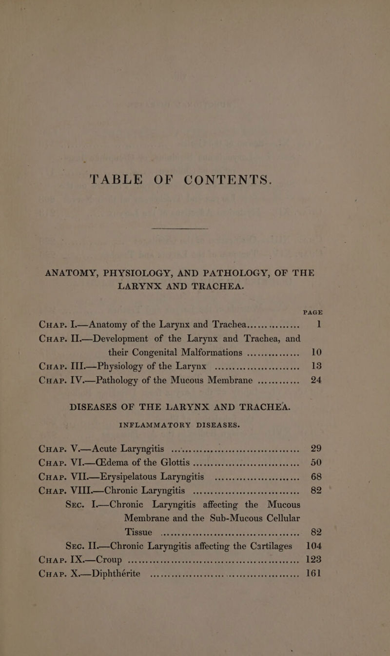 TABLE OF CONTENTS. ANATOMY, PHYSIOLOGY, AND PATHOLOGY, OF THE LARYNX AND TRACHEA. PAGE Cuap. I.—Anatomy of the Larynx and Trachea................ 1 Cuap. I].—Development of the Larynx and Trachea, and their Congenital Malformations ................ 10 Cuap. II].—Physiology of the Larynx .................0006. 18 Cuap. [V.—Pathology of the Mucous Maniftane Lereesbar eee DISEASES OF THE LARYNX AND TRACHEA. INFLAMMATORY DISEASES. BOE V mn OU LAT YN GTS ss dney car snnsee sachs crated sek vcasean eo Cuap. VI.—Ckdema of the Glottis 0.0... ......ccccce eee eeeseenee 50 Cuap. VII.—Erysipelatous Laryngitis .............ssseeeeeees 68 Cuap. VIII.—Chronic Laryngitis ........... 4 82 Sec. I.—Chronic Laryngitis net he Wincoes Membrane and the Sub-Mucous Cellular PSST’ ania os . 82 Sec. II.—Chronic Sie affecting Ba Cartilages 104 Cuap. 1X.—Croup . eck PEC COD CLERC RECTED o CuHapP. X.—Diphthérite Rc tel kets tht RPP EL OL!