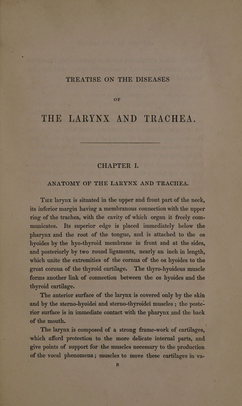 TREATISE ON THE DISEASES OF THE LARYNX AND TRACHEA. CHAPTER I. ANATOMY OF THE LARYNX AND TRACHEA. Tue larynx is situated in the upper and front part of the neck, its inferior margin having a membranous connection with the upper ring of the trachea, with the cavity of which organ it freely com- municates. Its superior edge is placed immediately below the pharynx and the root of the tongue, and is attached to the os hyoides by the hyo-thyroid membrane in front and at the sides, and posteriorly by two round ligaments, nearly an inch in length, which unite the extremities of the cornua of the os hyoides to the great cornua of the thyroid cartilage. The thyro-hyoideus muscle forms another link of connection between the os hyoides and the thyroid cartilage. The anterior surface of the larynx is covered only by the skin and by the sterno-hyoidei and sterno-thyroidei muscles ; the poste- rior surface is in immediate contact with the pharynx and the back of the mouth. The larynx is composed of a strong frame-work of cartilages, which afford protection to the more delicate internal parts, and give points of support for the muscles necessary to the production of the yocal phenomena; muscles to move these cartilages in va- B