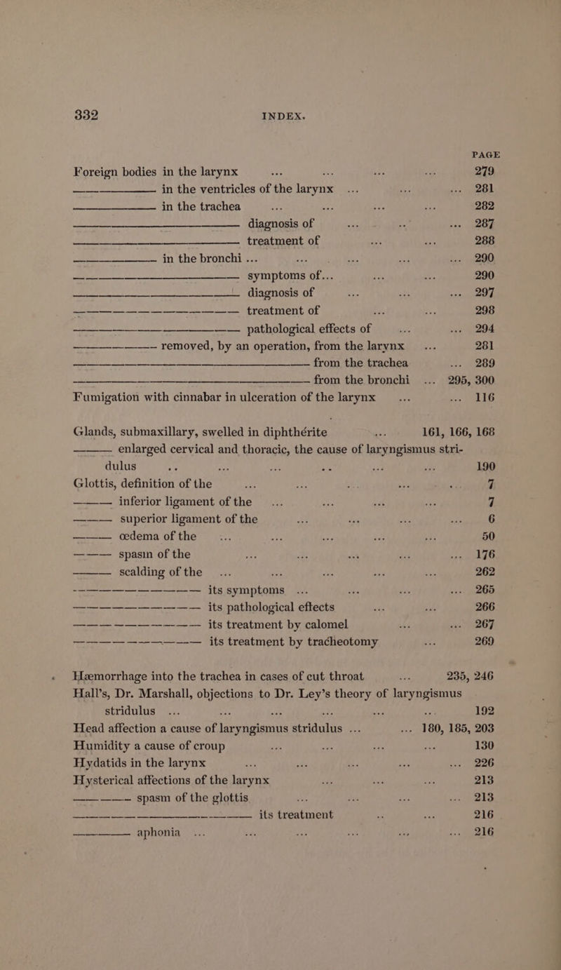 Foreign bodies in the larynx NS —_—______——. in the ventricles of the larynx in the trachea diagnosis of treatment of a ——————— ID. Lhe bronchi 3.- . meena EW ATE Dee ARNE TE NS VERO Tg 8 1 es a an aa se Sa ES treatment of nes. PRL OLOSICA) Elles OF ——_—-—_—___— removed, by an operation, from the larynx 1). 8 COT ITE TIN ARM es Sg from the trachea ——-~ from the bronchi Fumigation with cinnabar in ulceration of the larynx Glands, submaxillary, swelled in diphthérite —o dulus ie fs az An Glottis, definition of the — inferior ligament of the ——— superior ligament of the ——— oedema of the ——— spasin of the ——— scalding of the $$ its symptoms sane een ae ae its pathological eftects A LF Nc EY. its treatment by calomel ———— —--—.—_—-—._ its treatment by tracheotomy Hemorrhage into the trachea in cases of cut throat PAGE 279 281 282 287 288 290 290 297 298 294 261 see eee 295, 300 116 161, 166, 168 190 7 ~J 235, 246 stridulus oN oP + Head affection a cause of Pare ecduhus ie Humidity a cause of croup Hydatids in the larynx Hysterical affections of the batt —_——~—- spasm of the glottis : ———__———— its treatment ——————. aphonia 192 130 226 213 213 216 216