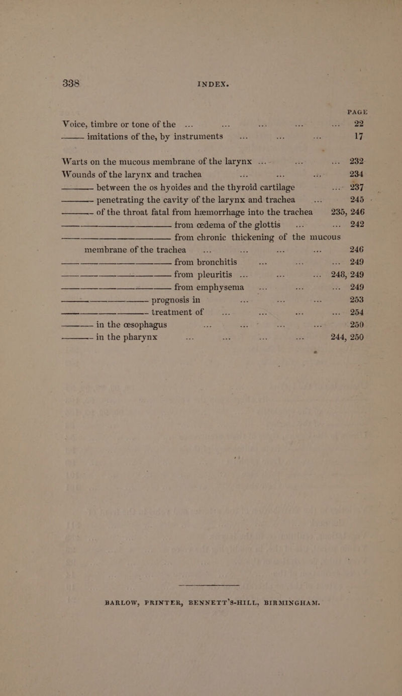 PAGE Voice, timbre or tone of the ... a wah Liat ae RE imitations of the, by instruments... a, e 17 Warts on the mucous membrane of the larynx ... tt zo B92 Wounds of the larynx and trachea oa ois 234 ——_—— between the os hyoides and the thyroid cables we B37 —- penetrating the cavity of the larynx and trachea - 245 - — of the throat fatal from hemorrhage into the trachea =. 235, 246 —_—-________-________ from cedema of the glottis... eee —— —_—— from chronic thickening of the mucous membrane of the trachea... +3 Ks ee 246 ——__—_—— — from bronchitis ee mes: a> 249 == from plenritis aa se ... 248,249 S$ from emphysema __... er nt. W249 ——_- prognosis in hts nee =e 253 ———___-—__—___— treatment of i? ae ai ee | ———— in the cesophagus ea wait a sai 250 ————~ in the pharynx = a: - 3s 244, 250 BARLOW, PRINTER, BENNETT’S-HILL, BIRMINGHAM.