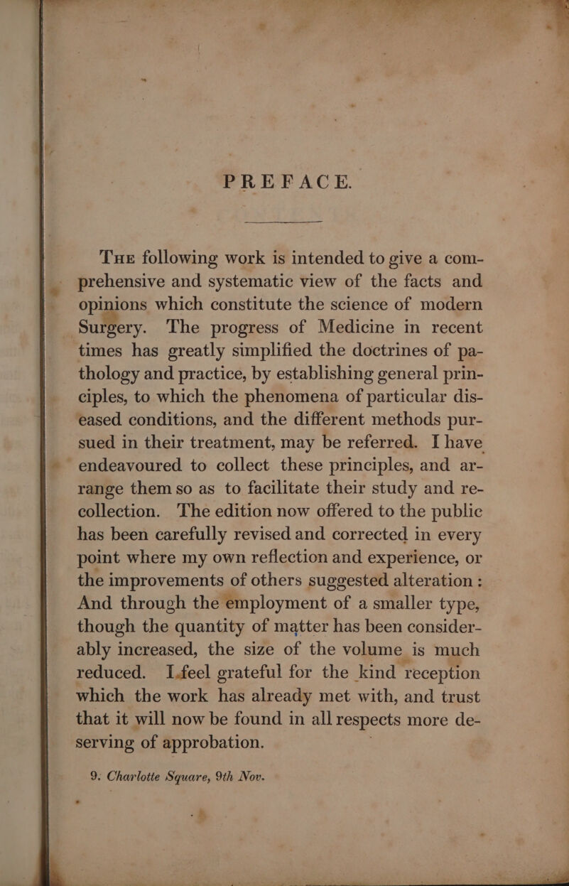 PREFACE. Tue following work is intended to give a com- prehensive and systematic view of the facts and opinions which constitute the science of modern ‘Surgery. The progress of Medicine in recent times has greatly simplified the doctrines of pa- thology and practice, by establishing general prin- ciples, to which the phenomena of particular dis- eased conditions, and the different methods pur- sued in their treatment, may be referred. I have endeavoured to collect these principles, and ar- range them so as to facilitate their study and re- collection. The edition now offered to the public has been carefully revised and corrected in every point where my own reflection and experience, or the improvements of others suggested alteration : And through the employment of a smaller type, though the quantity of matter has been consider- ably increased, the size of the volume is much reduced. I.feel grateful for the kind reception which the work has already met with, and trust that it will now be found in all respects more de- serving of approbation. 9. Charlotte Square, 9th Nov. -s