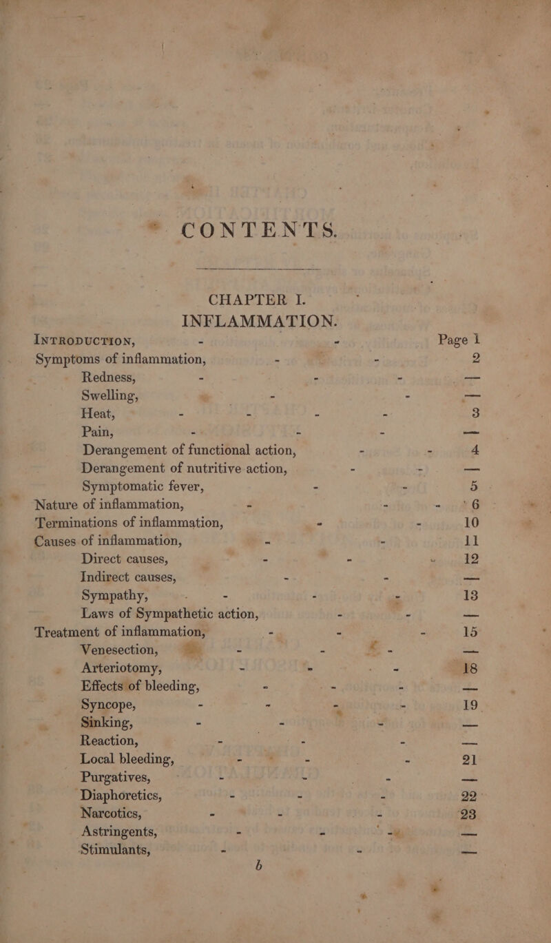 ‘ * CONTENTS. CHAPTER I. INFLAMMATION. INTRODUCTION, ; } é Page 1 Symptoms of inflammation, - - Ser Redness, - - z mee Swelling, ) = —— Heat, : Batt : 3 Pain, ok ‘ “ a. Derangement of functional action, - - 4 Derangement of nutritive action, - - —_ Symptomatic fever, - - a. Nature of inflammation, Z ey ys Terminations of inflammation, = 2 10 Causes of inflammation, = S ll Direct causes, : . se 12 Indirect causes, | 2 a tice Sympathy, - . - 13 Laws of Sympathetic action, - - —_ Treatment of inflammation, - a 2 15 Venesection, = = . 4 a ma Arteriotomy, - - “age ys Effects of bleeding, “ in bo end = Syncope, - ~ =i ~ 19 Sinking, - - d ee Reaction, ~ rae We g <a Local bleeding, - ‘ ‘ ‘ 9] Purgatives, h ‘ i -Diaphoretics, . ‘ : 29° Narcotics, - : ton 93 Astringents, - “ Sa iat Stimulants, S e iS