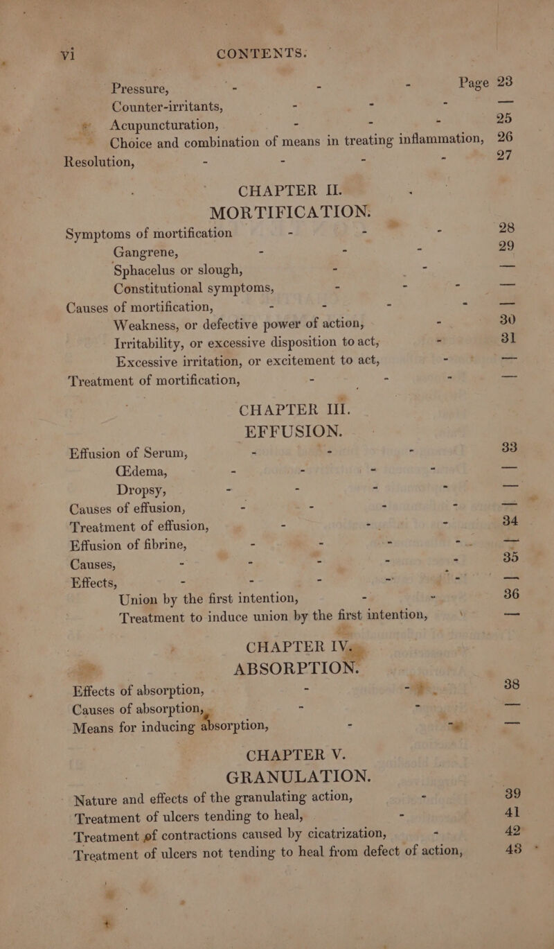 aw al CONTENTS. Pressure, - - - Page 23 Counter-irritants, | - - - — * Acupuncturation, ~ . ie 25 Choice and combination of means in treating inflammation, 26 Resolution, - . - 27 CHAPTER II. LO EEL EEN Symptoms of mortification -  - 28 Gangrene, - - - 29 Sphacelus or slough, - = = Constitutional symptoms, = 4 ee Causes of mortification, . : : es. Weakness, or defective power of action, - 30 Irritability, or excessive disposition to act, - 3] Excessive irritation, or excitement to act, - — Treatment of mortification, = 2 “ fame CHAPTER IIL. EFFUSION. Effusion of Serum, ~ aia . 33 (Edema, - 2 2 ‘i cam Dropsy, = : e a Tres Causes of effusion, - “ ‘ , el Treatment of effusion, 4 $y é 34 Effusion of fibrine, - “ ae as Causes, “ - - - - 35 Effects, - - - ~&gt; TP &lt;2 Union by the first intention, - - 36 Treatment to induce union by the first intention, — CHAPTER IV. &gt; ABSORPTION. Effects of absorption, - -&gt;. 38 Causes of absorption, . - = Means for inducing Warpuon, - ” ae CHAPTER V. GRANULATION. - Nature and effects of the granulating action, &gt; — 89 Treatment of ulcers tending to heal, : 4l Treatment of contractions caused by cicatrization, “ 42 Treatment of ulcers not tending to heal from defect of action, 43