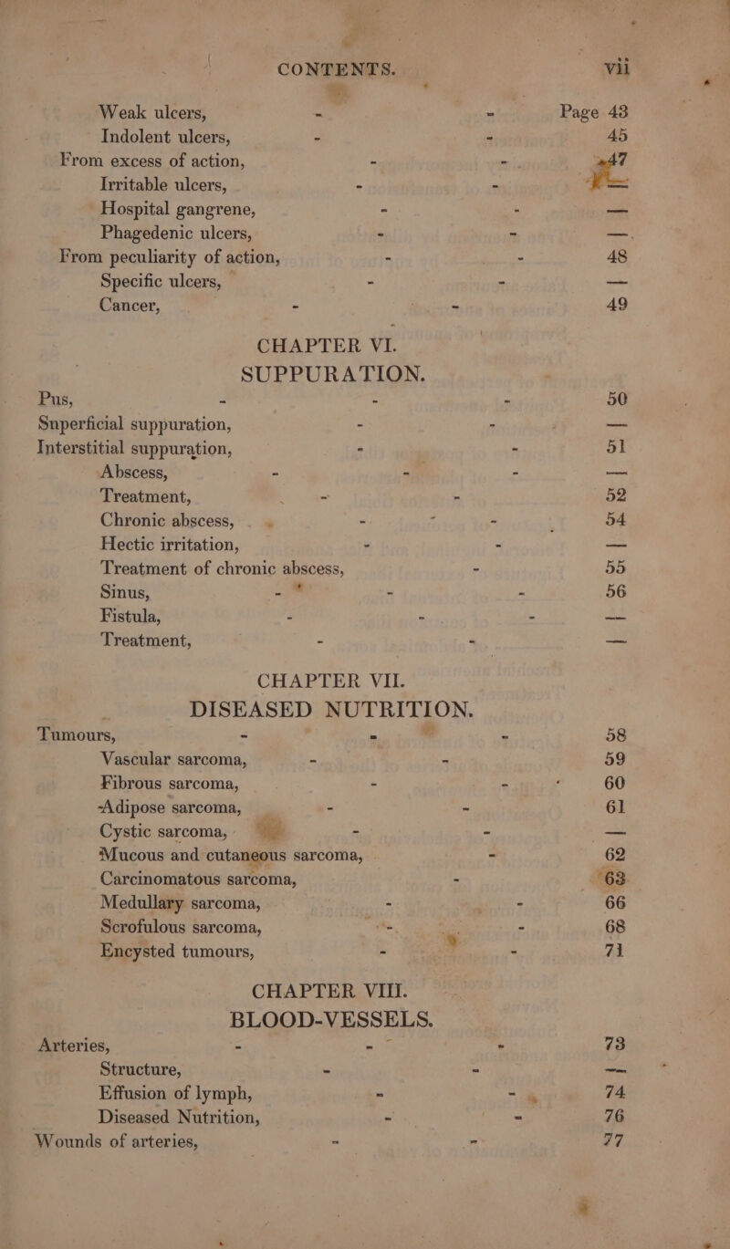 a CONTENTS. Weak ulcers, - Indolent ulcers, - From excess of action, - Irritable ulcers, - Hospital gangrene, - Phagedenic ulcers, - From peculiarity of action, - Specific ulcers, — - Cancer, - ; - CHAPTER VI. SUPPURATION. Pus, a : Snperficial suppuration, - Interstitial suppuration, - Abscess, “ . Treatment, - - Chronic abscess, . . - 7 Hectic irritation, - Sinus, - - Fistula, ; jf CHAPTER VII. DISEASED NUTRITION. Tumours, - = Vascular sarcoma, - = Fibrous sarcoma, - “Adipose sarcoma, _ - - Cystic sarcoma, - Mucous and cutaneous sarcoma, Carcinomatous sarcoma, . Medullary sarcoma, Scrofulous sarcoma, ie Encysted tumours, , &gt; CHAPTER VIII. BLOOD-VESSELS. Arteries, = isa) Structure, -. Effusion of lymph, = . Diseased Nutrition, = Wounds of arteries, = 4 2