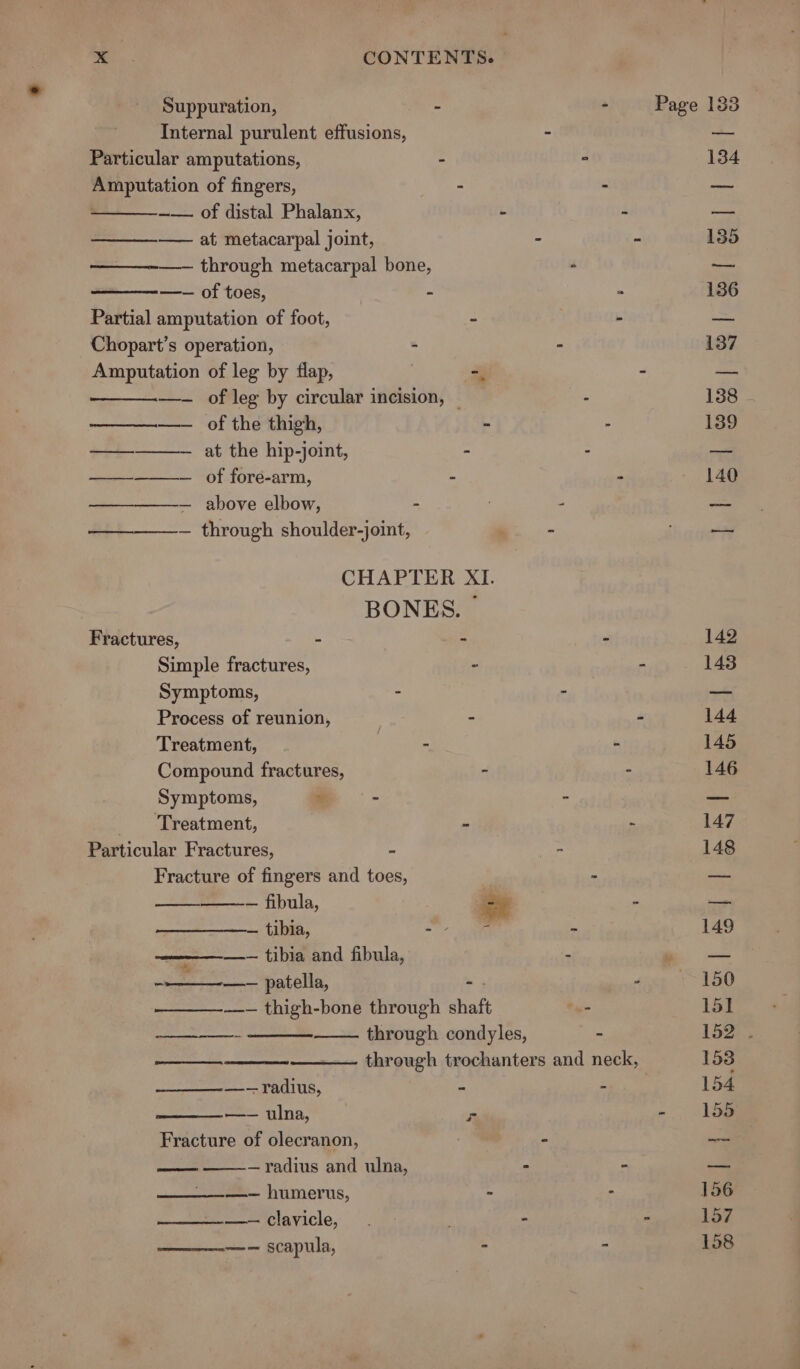 Suppuration, : - Page 133 Internal purulent effusions, - a Particular amputations, - ° 134 Amputation of fingers, - - pis ~— of distal Phalanx, ‘ 4 Fae. —_—_—_—-—— at metacarpal joint, - - 135 —— through metacarpal bone, - — —-— of toes, - ° 136 Partial amputation of foot, - - — Chopart’s operation, - - 137 Amputation of leg by flap, ; — - — —- of leg by circular incision, — - 138 ———.——— of the thigh, - - 139 ————— at the hip-joint, . - — ————— of fordé-arm, - - 140 ————— above elbow, - . - oe — through shoulder-joint, 3 i aa CHAPTER XI. BONES. ~ Fractures, ~ - - 142 Simple fractures, - - 143 Symptoms, - - — Process of reunion, &gt; - 144 Treatment, | - - 145 Compound fractures, - - 146 Symptoms, * ~ - — Treatment, - - 147 Particular Fractures, . - 148 Fracture of fingers and toes, i poe — fibula, oy * Bete: — tibia, wey - 149 See tibia and fibula, . ne | aad -—____-—— patella, - “ ~ 150 —————~— thigh-bone through shaft a 151 ——— through condyles, - 152 . —— through trochanters and neck, 153 —-- Fadius, - - 154 —== ulna, - - 155 Fracture of olecranon, . - a —- —radius and ulna, - - a: —————— humerus, - - 156 eee ee evICle, | - . 157 ———-—— scapula, - - 158