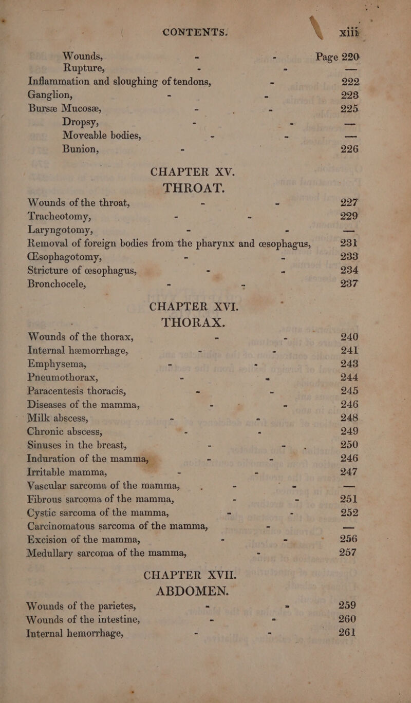 | CONTENTS. \ Xb Wounds, - - Page 220 Rupture, - : ~ies Inflammation and sloughing of tendons, - 222, Ganglion, - - 228 Bursze Mucose, = , - 295 Dropsy, ae ais io Moyeable bodies, = te hie Bunion, - . 226 CHAPTER XV. THROAT. Wounds of the throat, - ~ 227 Tracheotomy, - - 229 Laryngotomy, ~ “ aa Remoyal of foreign bodies from the pharynx and cesophagus, 231 Cisophagotomy, - - 233 Stricture of cesophagus, - P 234 Bronchocele, = - 237 CHAPTER XVI. | THORAX. Wounds of the thorax, a a) i 240 Internal hemorrhage, » - 241 Emphysema, - * _- aaa Pneumothorax, - . 244 Paracentesis thoracis, - = 245 Diseases of the mamma, - = 246 * Milk abscess, - - 248 Chronic abscess, “ “ 249 Sinuses in the breast, - =) car 250 Induration of the mamma, — - - 246 Irritable mamma, - = 247 Vascular sarcoma of the mamma, ; - et — Fibrous sarcoma of the mamma, - - 251 _ Cystic sarcoma of the mamma, - - 252 Carcinomatous sarcoma of the mamma, - ise Excision of the mamma, - - &gt; . (256 Medullary sarcoma of the mamma, - 257 CHAPTER XVII. ABDOMEN. Wounds of the parietes, = = 259 Wounds of the intestine, - = 260 Internal hemorrhage, - &gt; » aeol