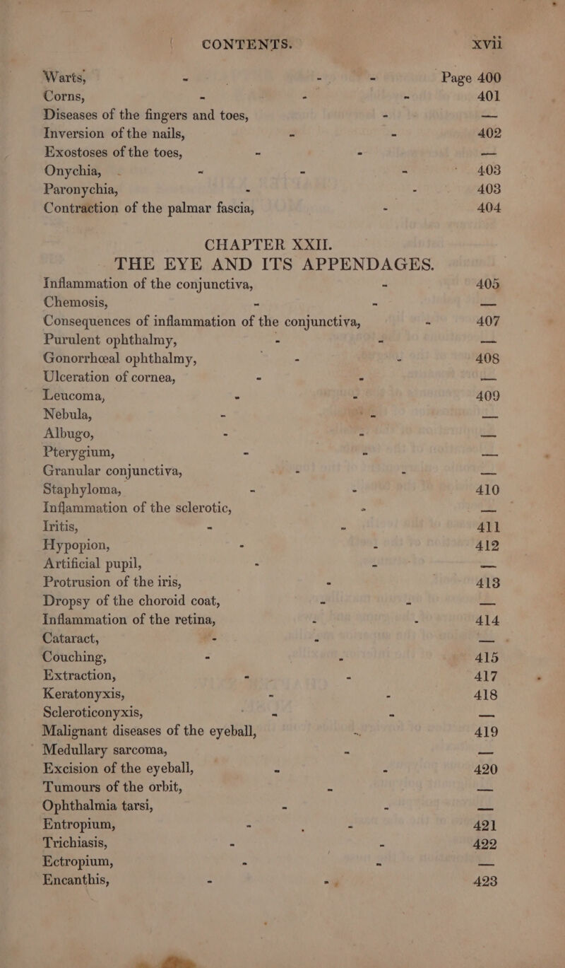 Warts, - . - - Page 400 Corns, at ~ 401 Diseases of the fingers and toes, - St Inversion of the nails, - - 402 Exostoses of the toes, ~ - — Onychia, - - - - * 403 Paronychia, - - 403 Contraction of the palmar fascia, - 404 CHAPTER XXII. THE EYE AND ITS APPENDAGES. Inflammation of the conjunctiva, - 405 Chemosis, “ = us Consequences of inflammation of the conjunctiva, - 407 Purulent ophthalmy, - 4 bd Gonorrheal ophthalmy, - - 408 Ulceration of cornea, - 5 1a Leucoma, “ * 409 Nebula, ‘ a te Albugo, - - &lt;4 Pterygium, - é “Ss Granular conjunctiva, - 7 w 2) Staphyloma, - - 410 Inflammation of the sclerotic, 3 J Iritis, M ms All Hypopion, ° i 4192 Artificial pupil, : -f =. Protrusion of the iris, _ , 413 Dropsy of the choroid coat, - : ee Inflammation of the retina, i i 414 Cataract, a d ROA Couching, 2 - 415 Extraction, - = 417 Keratonyxis, - : 418 Scleroticonyxis, : . Pes Malignant diseases of the ayerall &amp; 419 Medullary sarcoma, : Le Excision of the eyeball, ‘ x 420 Tumours of the orbit, “i ia Ophthalmia tarsi, ~ a Le Entropium, : f ‘ AQ] Trichiasis, &lt;3 S 422 Ectropium, &gt; | 2 ei. | Encanthis, - ey 423