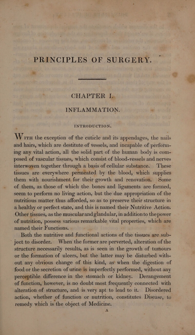 PRINCIPLES OF SURGERY. CHAPTER I. INFLAMMATION. INTRODUCTION. Worn the exception of the cuticle and its appendages, the nails and hairs, which are destitute of vessels, and incapable of perform- ing any vital action, all the solid part of the human body is com- posed of vascular tissues, which consist of blood-vessels and nerves interwoyen together through a basis of cellular substance. These tissues are everywhere permeated by the blood, which supplies them with nourishment for their growth and renovation. Some of them, as those of which the bones and ligaments are formed, seem to perform no living action, but the due appropriation of the nutritious matter thus afforded, so as to preserve their structure in a healthy or perfect state, and this is named their Nutritive Action. Other tissues, as the muscular and glandular, in addition to the power of nutrition, possess various remarkable vital properties, which | are named their Functions. Both the nutritive and fainchiena) actions of the tissues are sub- ‘ ject to disorder. When the former are perverted, alteration of the structure necessarily results, as is seen in the growth of tumours or the formation of ulcers, but the latter may be disturbed with- out any obvious change of this kind, as’ when the digestion of food or the secretion of ure is imperfectly performed, without any perceptible difference in the stomach or kidney. Derangement of function, however, is no doubt most frequently connected with alteration of structure, and is very apt to lead to it. Disordered action, whether of function or nutrition, constitutes Disease, to remedy which is ‘the object of Medicine. A