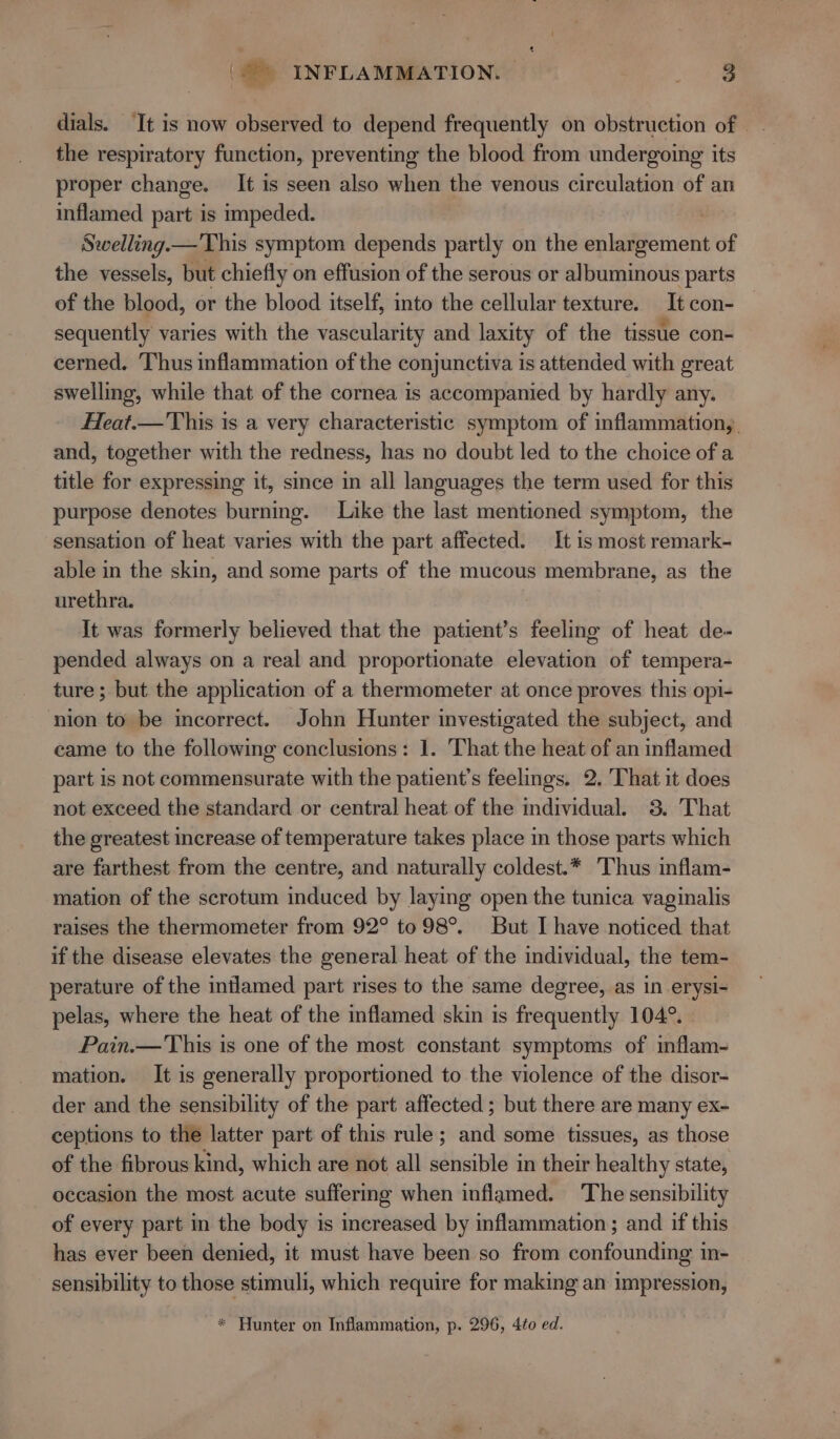 | i, INFLAMMATION. | en dials. ‘It is now observed to depend frequently on obstruction of the respiratory function, preventing the blood from undergoing its proper change. It is seen also when the venous circulation of an inflamed part is impeded. Swelling.— This symptom depends partly on the enlargement of the vessels, but chiefly on effusion of the serous or albuminous parts of the blood, or the blood itself, into the cellular texture. It con- sequently varies with the vascularity and laxity of the tissue con- cerned. Thus inflammation of the conjunctiva is attended with great swelling, while that of the cornea is accompanied by hardly any. Heat.— This is a very characteristic symptom of inflammation,. and, together with the redness, has no doubt led to the choice of a title for expressing it, since in all languages the term used for this purpose denotes burning. Like the last mentioned symptom, the sensation of heat varies with the part affected. It is most remark- able in the skin, and some parts of the mucous membrane, as the urethra. It was formerly believed that the patient’s feeling of heat de- pended always on a real and proportionate elevation of tempera- ture; but the application of a thermometer at once proves this opi- ‘nion to be incorrect. John Hunter investigated the subject, and came to the following conclusions: 1. That the heat of an inflamed part is not commensurate with the patient's feelings. 2. That it does not exceed the standard or central heat of the individual. 3. That the greatest increase of temperature takes place in those parts which are farthest from the centre, and naturally coldest.* Thus inflam- mation of the scrotum induced by laying open the tunica vaginalis raises the thermometer from 92° to 98°. But I have noticed that if the disease elevates the general heat of the individual, the tem- perature of the inflamed part rises to the same degree, as in erysi- pelas, where the heat of the inflamed skin is frequently 104°. Pain.— This is one of the most constant symptoms of inflam- mation. It is generally proportioned to the violence of the disor- der and the sensibility of the part affected ; but there are many ex- ceptions to the latter part of this rule; and some tissues, as those of the fibrous kind, which are not all sensible in their healthy state, occasion the most acute suffermg when inflamed. The sensibility of every part in the body is increased by inflammation; and if this has ever been denied, it must have been so from confounding in- sensibility to those stimuli, which require for making an impression, * Hunter on Inflammation, p. 296, 4to ed.