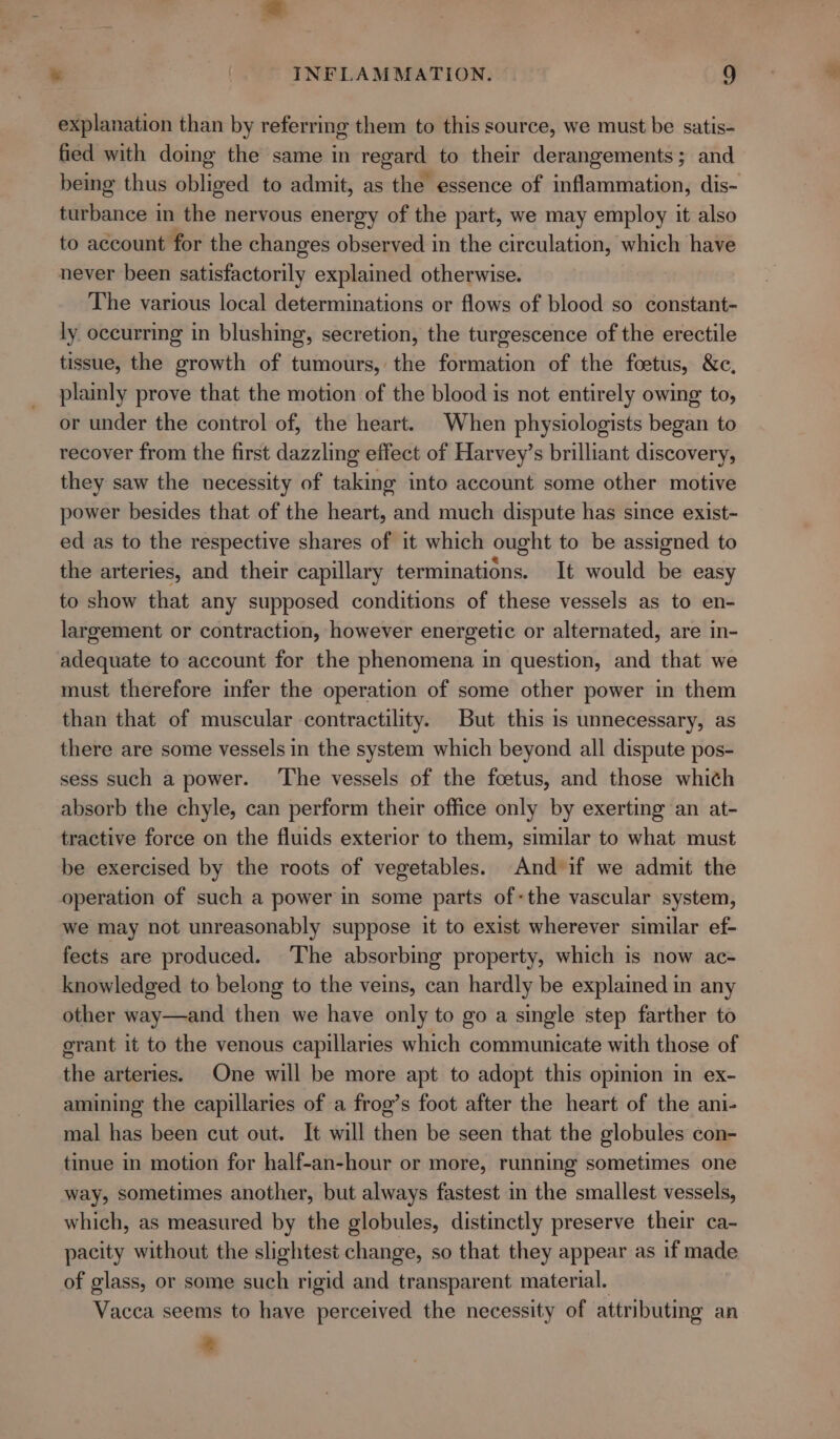 explanation than by referring them to this source, we must be satis- fied with doing the same in regard to their derangements; and being thus obliged to admit, as the essence of inflammation, dis- turbance in the nervous energy of the part, we may employ it also to account for the changes observed in the circulation, which have never been satisfactorily explained otherwise. The various local determinations or flows of blood so constant- ly occurring in blushing, secretion, the turgescence of the erectile tissue, the growth of tumours, the formation of the foetus, &amp;c, plainly prove that the motion of the blood is not entirely owing to, or under the control of, the heart. When physiologists began to recover from the first dazzling effect of Harvey’s brilliant discovery, they saw the necessity of taking into account some other motive power besides that of the heart, and much dispute has since exist- ed as to the respective shares of it which ought to be assigned to the arteries, and their capillary terminations. It would be easy to show that any supposed conditions of these vessels as to en- largement or contraction, however energetic or alternated, are in- adequate to account for the phenomena in question, and that we must therefore infer the operation of some other power in them than that of muscular contractility. But this is unnecessary, as there are some vessels in the system which beyond all dispute pos- sess such a power. ‘The vessels of the foetus, and those whith absorb the chyle, can perform their office only by exerting an at- tractive force on the fluids exterior to them, similar to what must be exercised by the roots of vegetables. And if we admit the operation of such a power in some parts of-the vascular system, we may not unreasonably suppose it to exist wherever similar ef- fects are produced. The absorbing property, which is now ac- knowledged to belong to the veins, can hardly be explained in any other way—and then we have only to go a single step farther to grant it to the venous capillaries which communicate with those of the arteries. One will be more apt to adopt this opinion in ex- amining the capillaries of a frog’s foot after the heart of the ani- mal has been cut out. It will then be seen that the globules con- tinue in motion for half-an-hour or more, running sometimes one way, sometimes another, but always fastest in the smallest vessels, which, as measured by the globules, distinctly preserve their ca- pacity without the slightest change, so that they appear as if made of glass, or some such rigid and transparent material. Vacca seems to have perceived the necessity of attributing an so