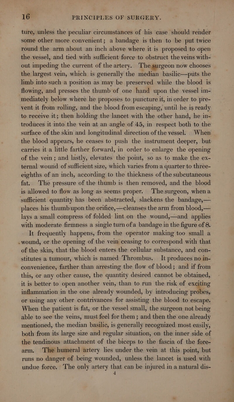 ture, unless the peculiar circumstances of his case should render some other more convenient; a bandage is then to be put twice round the arm about an inch above where it is proposed to open the vessel, and tied with sufficient force to obstruct the veins with- out impeding the current of the artery. The surgeon now chooses the largest vein, which is generally the median basilic—puts the limb into such a position as may be preserved while the blood is flowing, and presses the thumb of one hand upon the vessel im- mediately below where he proposes to puncture it, in order to pre- vent it from rolling, and the blood from escaping, until he is ready to receive it; then holding the lancet with the other hand, he in- troduces it into the vein at an angle of 45, in respect both to the surface of the skin and longitudinal direction of the vessel. When the blood appears, he ceases to push the instrument deeper, but carries it a little farther forward, in order to enlarge the opening of the vein; and lastly, elevates the point, so as to make the ex- ternal wound of sufficient size, which varies from a quarter to three- eighths of an inch, according to the thickness of the subcutaneous fat. The pressure of the thumb is then removed, and the blood is allowed to flow as long as seems proper. Thesurgeon, whena sufficient quantity has been abstracted, slackens the bandage,— places his thumb upon the orifice, —cleanses the arm from blood,— lays a small compress of folded: lint on the wound,—and applies with moderate firmness a single turn ofa bandage in the figure of 8. It frequently happens, from the operator making too small a .wound, or the opening of the vei ceasing to correspond with that of the skin, that the blood enters the cellular substance, and con- stitutes a tumour, which is named Thrombus. _ It produces no in- | convenience, farther than arresting the flow of blood; and if from this, or any other cause, the quantity desired cannot be obtained, it is better to open another vein, than to run the risk of exciting inflammation in the one already wounded, by introducing probes, or using any other contrivances for assisting the blood to escape. When the patient is fat, or the vessel small, the surgeon not being able to see the veins, must feel for them; and then the one already mentioned, the median basilic, is generally recognized most easily, both from its large size and regular situation, on the inner side of the tendinous attachment of the biceps to the fascia of the fore- arm. The humeral artery lies under the vein at this point, but runs no danger of being wounded, unless the lancet is used with undue force. The only artery that can be injured in a natural dis-