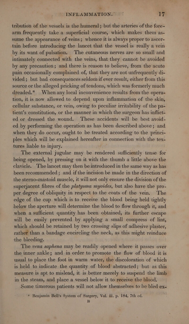 ? _ © INFLAMMATION.” ° 17 tribution of the vessels is the humeral; but the arteries of the fore- arm frequently take a superficial course, which makes them as- sume the appearance of veins; whence it is always proper to ascer- tain before introducing the lancet that the vessel is really a vein by its want of pulsation. The cutaneous nerves are so small and intimately connected with the veins, that they cannot be avoided by any precaution; and there is reason to believe, from the acute pain occasionally complained of, that they are not unfrequently di- vided; but bad consequences seldom if ever result, either from this source or the alleged pricking of tendons, which was formerly much dreaded.* When any local inconvenience results from the opera- tion, it is now allowed to depend upon inflammation of the skin, cellular substance, or vein, owing to peculiar irritability of the pa- tient’s constitution, or the manner in which the surgeon has inflict- ed or dressed the wound. ‘These accidents will be best avoid- ed by performing the operation as has been described above; and when they do occur, ought to be treated according to the princi- | ples which will be explained hereafter in connection with the tex- tures liable to injury. The external jugular may be rendered sufficiently tense for being opened, by pressing on it with the thumb a little above the clavicle. ‘The lancet may then be introduced in the same way as has been recommended ; and if the incision be made in the direction of the sterno-mastoid muscle, it will not only ensure the division of the superjacent fibres of the platysma myozdes, but also have the pro- per degree of obliquity in respect to the coats of the vein. The edge of the cup which is to receive the blood being held tightly below the aperture will determine the blood to flow through it, and when a sufficient quantity has been obtained, its further escape will be easily prevented by applying a small compress of lint, which should be retained by two crossing slips of adhesive plaster, rather than a bandage encircling the neck, as this might seeing the bleeding. The vena saphena may be readily opened where it passes over the inner ankle; and in order to promote the flow of blood it is usual to place the foot in warm water, the discoloration of which is held to indicate the quantity of blood abstracted; but as this measure is apt to mislead, it is better merely to suspend the limb in the steam, and place a vessel below it to receive the blood. Some timorous patients will not allow themselves to be bled ex- * Benjamin Bell’s System of Surgery, Vol. iii. p. 184, 7th ed. B