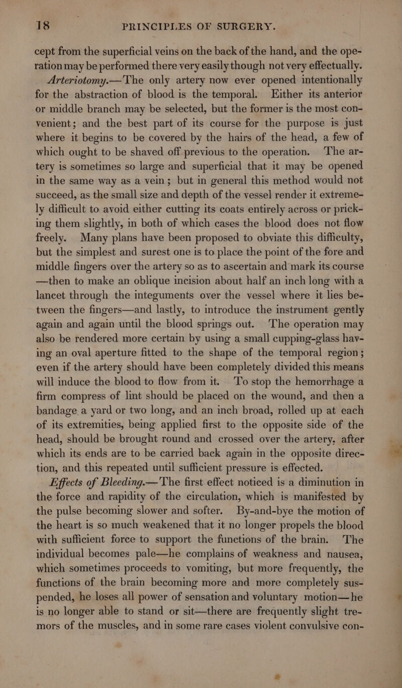 cept from the superficial veins on the back of the hand, and the ope- ration may be performed there very easily though not very effectually. Arteriotomy.—The only artery now ever opened intentionally for the abstraction of blood is the temporal. Either its anterior or middle branch may be selected, but the former is the most con- venient; and the best part of its course for the purpose is just where it begins to be covered by the hairs of the head, a few of which ought to be shaved off previous to the operation. The ar- tery is sometimes so large and superficial that it may be opened m the same way as a vein; but in general this method would not succeed, as the small size and depth of the vessel render it extreme- ly difficult to avoid either cutting its coats entirely across or prick- ing them slightly, in both of which cases the blood does not flow freely. Many plans have been proposed to obviate this difficulty, but the simplest and surest one is to place the point of the fore and middle fingers over the artery so as to ascertain and mark its course —then to make an oblique incision about half an inch long with a lancet through the integuments over the vessel where it lies be- tween the fingers—and lastly, to introduce the instrument gently again and again until the blood springs out. The operation may also be rendered more certain by using a small cupping-glass hav- ing an oval aperture fitted to the shape of the temporal region ; even if the artery should have been completely divided this means will induce the blood to flow from it. To stop the hemorrhage a firm compress of lint should be placed on the wound, and then a bandage a yard or two long, and an inch broad, rolled up at each of its extremities, being applied first to the opposite side of the head, should be brought round and crossed over the artery. after which its ends are to be carried back again in the opposite direc- tion, and this repeated until sufficient pressure is effected. Effects of Bleeding.— 'Vhe first effect noticed is a diminution in the force and rapidity of the circulation, which is manifested by the pulse becoming slower and softer. By-and-bye the motion of the heart is so much weakened that it no longer propels the blood with sufficient force to support the functions of the brain. The individual becomes pale—he complains of weakness and nausea, which sometimes proceeds to vomiting, but more frequently, the functions of the brain becoming more and more completely sus- pended, he loses all power of sensation and voluntary motion—he is no longer able to stand or sit—there are frequently slight tre- mors of the muscles, and in some rare cases violent convulsive con-