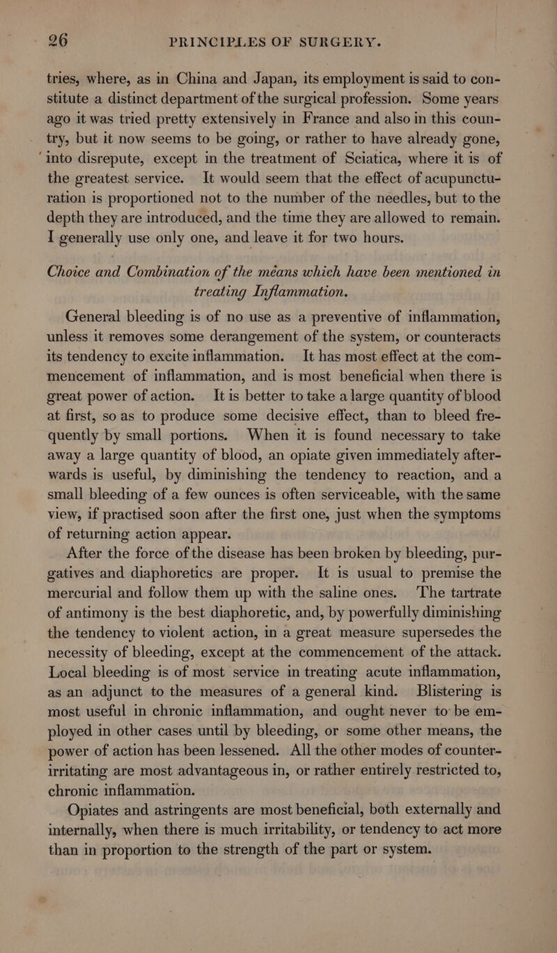 tries, where, as in China and Japan, its employment is said to con- stitute a distinct department of the surgical profession. Some years ago it was tried pretty extensively in France and also in this coun- try, but it now seems to be going, or rather to have already gone, ‘into disrepute, except in the treatment of Sciatica, where it is of the greatest service. It would seem that the effect of acupunctu- ration is proportioned not to the number of the needles, but to the depth they are introduced, and the time they are allowed to remain. I Repesaly use only one, and leave it for two hours. Choice ead Combination of the means which have been Be in treating Inflammation. General bleeding is of no use as a preventive of inflammation, unless it removes some derangement of the system, or counteracts its tendency to excite inflammation. It has most effect at the com- mencement of inflammation, and is most beneficial when there is great power of action. It is better to take a large quantity of blood at first, soas to produce some decisive effect, than to bleed fre- quently by small portions. When it is found necessary to take away a large quantity of blood, an opiate given immediately after- wards is useful, by diminishing the tendency to reaction, and a small bleeding of a few ounces is often serviceable, with the same view, if practised soon after the first one, just when the symptoms of returning action appear. After the force of the disease has been broken by bleeding, pur- gatives and diaphoretics are proper. It is usual to premise the mercurial and follow them up with the saline ones. The tartrate of antimony is the best diaphoretic, and, by powerfully diminishing the tendency to violent action, in a great measure supersedes the necessity of bleeding, except at the commencement of the attack. Local bleeding is of most service in treating acute inflammation, as an adjunct to the measures of a general kind. Blistering is most useful in chronic inflammation, and ought never to be em- ployed in other cases until by bleeding, or some other means, the power of action has been lessened. All the other modes of counter- irritating are most advantageous in, or rather entirely restricted to, chronic inflammation. Opiates and astringents are most beneficial, both externally and internally, when there is much irritability, or tendency to act more than in proportion to the strength of the part or system.