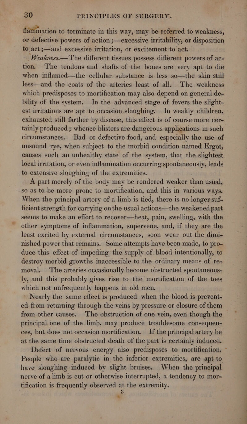 flammation to terminate in this way, may be referred to weakness, or defective powers of action ;—excessive irritability, or disposition to_act;—and excessive irritation, or excitement to act. -Weakness.—The different tissues possess different powers of ac- tion. The tendons and shafts of the bones are very apt to die when inflamed—the cellular. substance is less so—the skin still less—and the coats of the arteries least of all. The weakness which predisposes to mortification may also depend on general de- bility of the system. In the advanced stage of fevers the slight- est irritations are apt to occasion sloughing. In weakly children, exhausted still farther by disease, this effect 1s of course more cer- tainly produced ; whence blisters are dangerous applications in such cireumstances. Bad or defective food, and especially the use of unsound rye, when subject to the morbid condition named Ergot, local irritation, or even inflammation occurring spontaneously, leads _to extensive sloughing of the extremities. A part merely of the body may be rendered weaker nike usual, so as to be more prone to mortification, and this in various ways. When the principal artery of a limb is tied, there is no longer suf- ficient strength for carrying on the usual actions—the weakened part seems to make an effort to recover—heat, pain, swelling, with the other symptoms of inflammation, supervene, and, if they are the least excited by external circumstances, soon wear out the dimi- nished power that remains. Some attempts have been made, to pro- duce this effect of impeding the supply of blood intentionally, to destroy morbid growths inaccessible to the ordinary means of re- moval. The arteries occasionally become obstructed spontaneous- ly, and this probably gives rise to the mortification of the toes which not unfrequently happens in old men. - Nearly the same effect is produced when the blood is prevent- from other causes. The obstruction of one vein, even though the principal one of the limb, may produce troublesome consequen- ces, but does not occasion mortification. If the prineipal artery be at the same time obstructed death of the part is certainly induced, Defect of nervous energy also predisposes to mortification. People who are paralytic in the inferior extremities, are apt to have sloughing induced by slight bruises. When the principal nerve of a limb is cut or otherwise interrupted, a tendency to mor- tification is frequently observed at the extremity. _ 7 ae