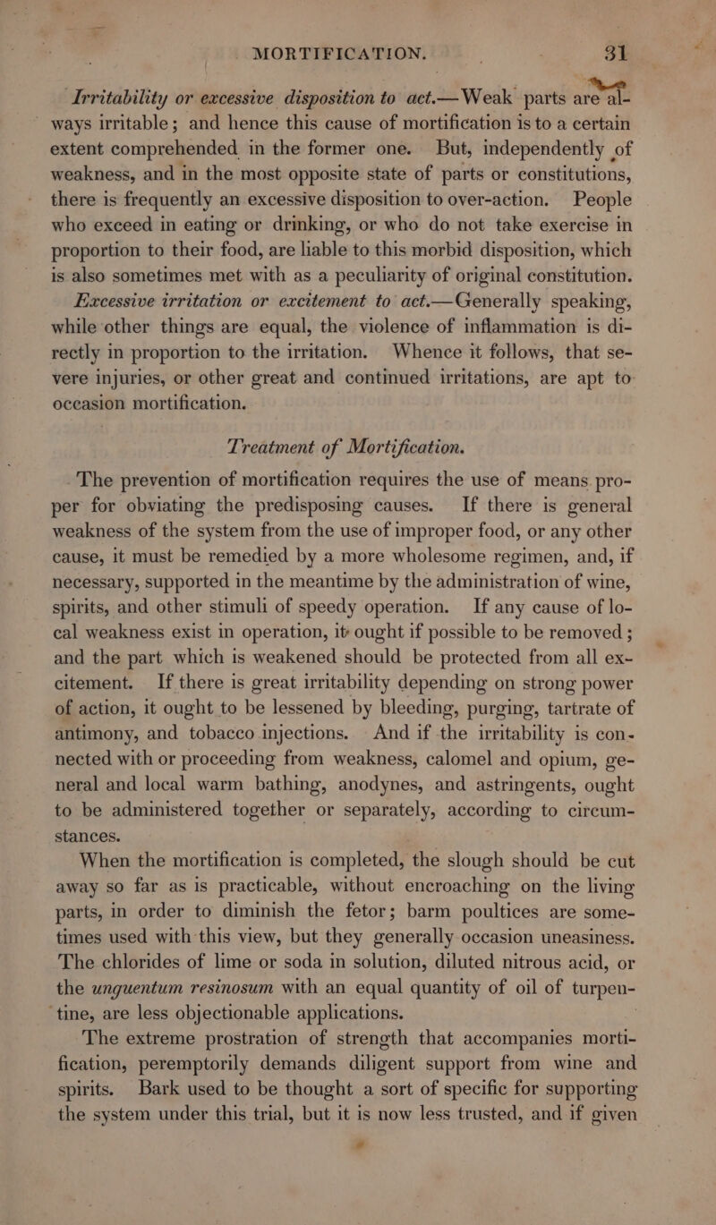 Irritability or excessive disposition to act.— Weak parts one _ ways irritable; and hence this cause of mortification is to a certain extent comprehended in the former one. But, independently of weakness, and in the most opposite state of parts or constitutions, there is frequently an excessive disposition to over-action. People who exceed in eating or drmking, or who do not take exercise in proportion to their food, are liable to this morbid disposition, which is also sometimes met with as a peculiarity of original constitution. Excessive irritation or excitement to act.—Generally speaking, while other things are equal, the violence of inflammation is di- rectly in proportion to the irritation. Whence it follows, that se- vere injuries, or other great and continued irritations, are apt to oceasion mortification. Treatment of Mortification. The prevention of mortification requires the use of means. pro- per for obviating the predisposing causes. If there is general weakness of the system from the use of improper food, or any other cause, it must be remedied by a more wholesome regimen, and, if necessary, supported in the meantime by the administration of wine, spirits, and other stimuli of speedy operation. If any cause of lo- cal weakness exist in operation, it: ought if possible to be removed ; and the part which is weakened should be protected from all ex- citement. If there is great irritability depending on strong power of action, it ought to be lessened by bleeding, purging, tartrate of antimony, and tobacco injections. And if the irritability is con- nected with or proceeding from weakness, calomel and opium, ge- neral and local warm bathing, anodynes, and astringents, ought to be administered together or separately, according to circum- stances. When the mortification is completed, the slough should be cut away so far as is practicable, without encroaching on the living parts, in order to diminish the fetor; barm poultices are some- times used with this view, but they generally occasion uneasiness. The chlorides of lime or soda in solution, diluted nitrous acid, or the unguentum resinosum with an equal quantity of oil of turpen- ‘tine, are less objectionable applications. The extreme prostration of strength that accompanies morti- fication, peremptorily demands diligent support from wine and spirits. Bark used to be thought a sort of specific for supporting the system under this trial, but it is now less trusted, and if given