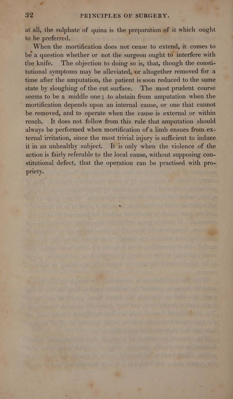 at all, the sulphate of quina is the preparation of it which ought to be preferred. | When the mortification does not cease to extend, it comes to be a question whether or not the surgeon ought to interfere with the knife. The objection to doing so is, that, though the consti- tutional symptoms may be alleviated, or altogether removed for a time after the amputation, the patient is soon reduced to the same state by sloughing of the cut surface. The most prudent course seems to be a middle one; to abstain from amputation when the - mortification depends upon an internal cause, or one that cannot be removed, and to operate when the cause is external or within reach. It does not follow from this rule that amputation should always be performed when mortification of a limb ensues from ex- - ternal irritation, since the most trivial injury is sufficient to induce it in an unhealthy subject. It is only when the violence of the action is fairly referable to the local cause, without supposing con- stitutional defect, that the operation can be practised with pro- priety.