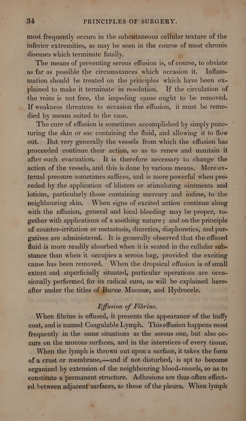 most frequently occurs in the subcutaneous cellular texture of the inferior extremities, as may be seen in the course of most chronic diseases which terminate fatally. 4 The means of preventing serous effusion is, of course, to obviate as far as possible the circumstances which occasion it. Inflam- mation should be treated on the principles which have been ex- plained to make it terminate in resolution. If the circulation of the veins is not free, the impeding cause ought to be removed. If weakness threatens to occasion the effusion, it must be reme- died by means suited to the case. The cure of effusion is sometimes accomplished by simply punc- turing the skin or sac containing the fluid, and allowing it to flow out. But very generally the vessels from which the effusion has proceeded continue their action, so as to renew and mantain it after such evacuation. It is therefore necessary to change the action of the vessels, and this is done by various means. Mere ex- ternal pressure sometimes suffices, and is more powerful when pre- ceded by the application of blisters or stimulating ointments and lotions, particularly those containing mercury and iodine, to the neighbouring skin. When signs of excited action continue along with the effusion, general and local bleeding may be proper, to- gether with applications of a soothing nature ; and on the principle of counter-irritation or metastasis, diuretics, diaphoretics, and pur- gatives are administered. It is generally observed that the effused fluid is more readily absorbed when it is seated in the cellular sub= stance than when it occupies a serous bag, provided the exciting cause has been removed. When the dropsical effusion is of small extent and superficially situated, particular operations are occa- sionally performed for its radical cure, as will be explained here after under the titles of Bursze Mucosa, and Hydrocele. Effusion of Fibrine. When fibrine is effused, it presents the appearance of the buffy coat, andis named Coagulable Lymph. Thiseffusion happens most frequently in the same situations as the serous one, but also oc- curs on the mucous surfaces, and in the interstices of every tissue. When the lymph is thrown out upon a surface, it takes the form of a crust or membrane,—and if not disturbed, is apt to become organized by extension of the neighbouring blood-vessels, so as to constitute a permanent structure. Adhesions are thus often effect- ed between adjacent surfaces, as those of the pleura. When lymph