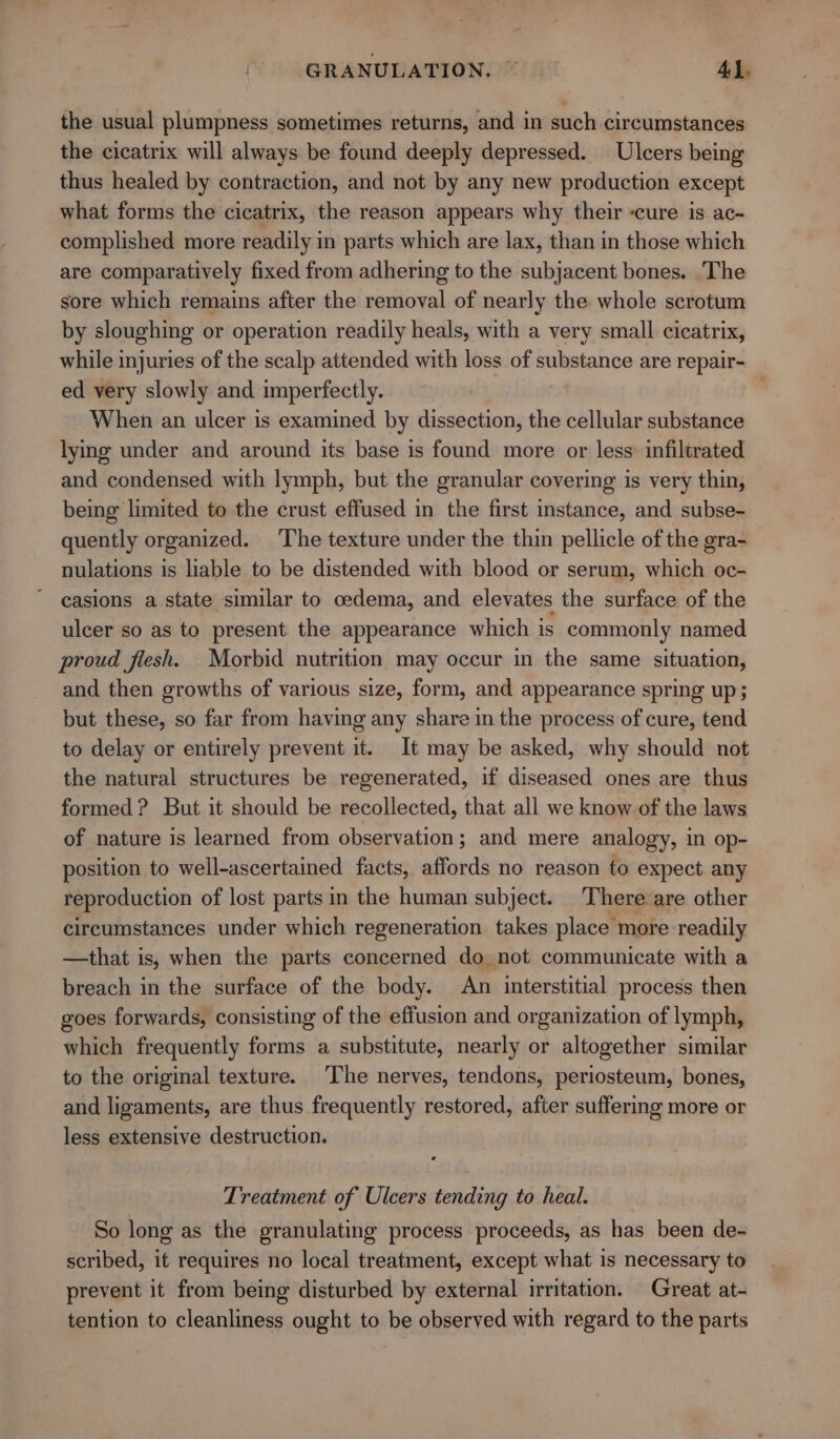 | GRANULATION. ~~ Ad. the usual plumpness sometimes returns, and in such circumstances the cicatrix will always be found deeply depressed. Ulcers being thus healed by contraction, and not by any new production except what forms the cicatrix, the reason appears why their -cure is ac- complished more readily in parts which are lax, than in those which are comparatively fixed from adhering to the subjacent bones. The sore which remains after the removal of nearly the whole scrotum by sloughing or operation readily heals, with a very small cicatrix, while injuries of the scalp attended with loss of substance are repair- ed very slowly and imperfectly. When an ulcer is examined by dissection, the cellular substance lymg under and around its base is found more or less: infiltrated and condensed with lymph, but the granular covering is very thin, being limited to the crust effused in the first instance, and subse- quently organized. The texture under the thin pellicle of the gra- nulations is liable to be distended with blood or serum, which oc- casions a state similar to oedema, and elevates the surface of the ulcer so as to present the appearance which is commonly named proud fiesh. Morbid nutrition may occur in the same situation, and then growths of various size, form, and appearance spring up; but these, so far from having any share in the process of cure, tend to delay or entirely prevent it. It may be asked, why should not the natural structures be regenerated, if diseased ones are thus formed? But it should be recollected, that all we know of the laws of nature is learned from observation; and mere analogy, 1 in op- position to well-ascertained facts, affords no reason to expect any reproduction of lost parts in the human subject. There are other circumstances under which regeneration takes place more readily —that is, when the parts concerned do not communicate with a breach in the surface of the body. An interstitial process then goes forwards, consisting of the effusion and organization of lymph, which frequently forms a substitute, nearly or altogether similar to the original texture. The nerves, tendons, periosteum, bones, and ligaments, are thus frequently restored, after suffering more or less extensive destruction. Treatment of Ulcers tending to heal. So long as the granulating process proceeds, as has been de- scribed, it requires no local treatment, except what is necessary to prevent it from being disturbed by external irritation. Great at- tention to cleanliness ought to be observed with regard to the parts