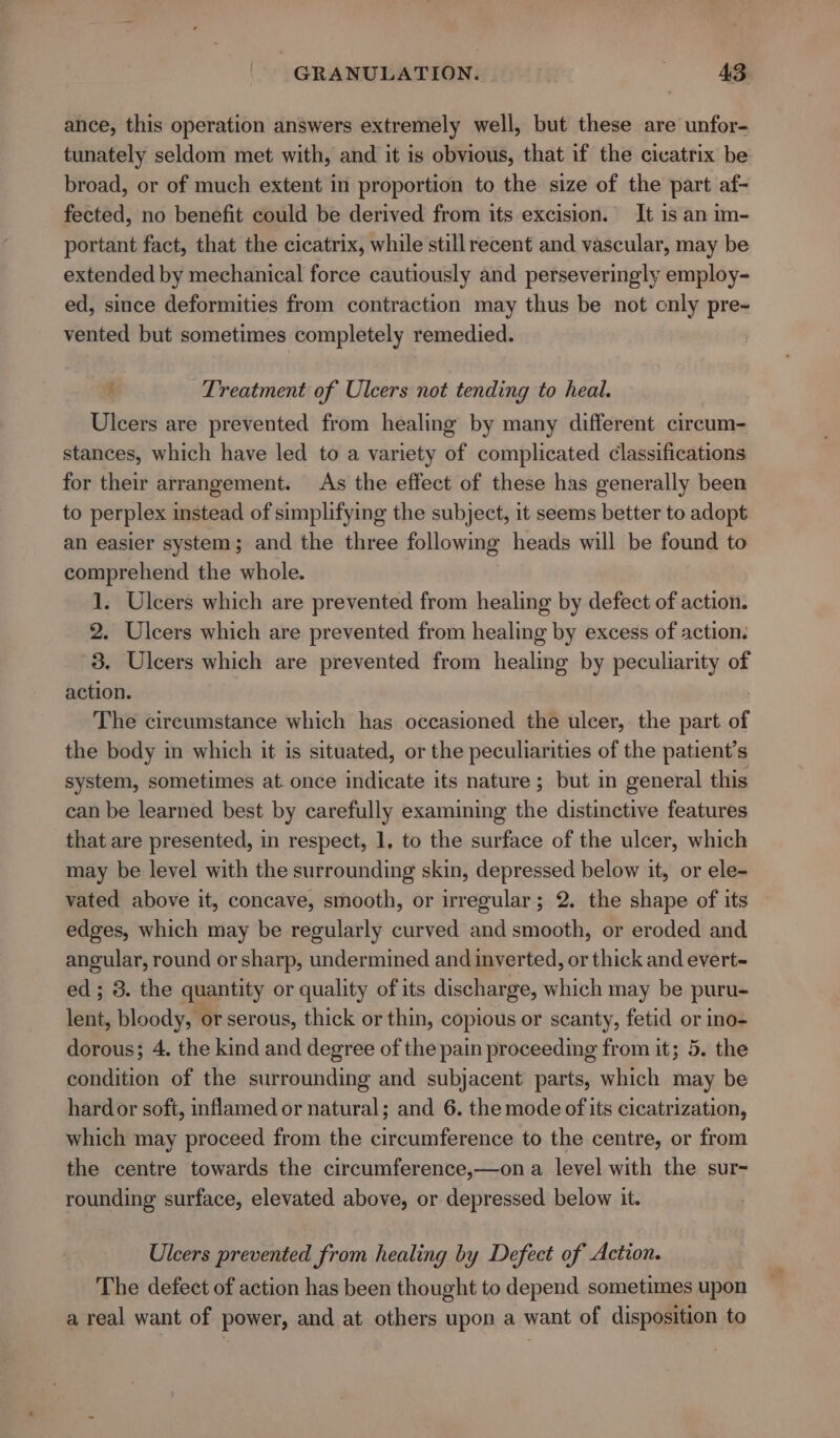 ance, this operation answers extremely well, but these are unfor- tunately seldom met with, and it is obvious, that if the cicatrix be broad, or of much extent in proportion to the size of the part af- fected, no benefit could be derived from its excision. It is an im- portant fact, that the cicatrix, while still recent and vascular, may be extended by mechanical force cautiously and perseveringly employ- ed, since deformities from contraction may thus be not only pre~ vented but sometimes completely remedied. é Treatment of Ulcers not tending to heal. Ulcers are prevented from healing by many different circum- stances, which have led to a variety of complicated classifications for their arrangement. As the effect of these has generally been to perplex instead of simplifying the subject, it seems better to adopt an easier system; and the three following heads will be found to comprehend the whole. 1. Ulcers which are prevented from healing by defect of action. 2. Ulcers which are prevented from healing by excess of action. 3. Ulcers which are prevented from healing by peculiarity of action. The circumstance which has occasioned the ulcer, the part of the body in which it is situated, or the peculiarities of the patient’s system, sometimes at. once indicate its nature; but in general this can be learned best by carefully examining the distinctive features that are presented, in respect, 1, to the surface of the ulcer, which may be level with the surrounding skin, depressed below it, or ele- vated above it, concave, smooth, or irregular; 2. the shape of its edges, which may be regularly curved and smooth, or eroded and angular, round or sharp, undermined and inverted, or thick and evert- ed; 3. the quantity or quality of its discharge, which may be puru- leat, bloody, or serous, thick or thin, copious or scanty, fetid or ino- dorous; 4. the kind and degree of the pain proceeding from it; 5. the condition of the surrounding and subjacent parts, which may be hardor soft, inflamed or natural; and 6. the mode of its cicatrization, which may proceed from the circumference to the centre, or from the centre towards the circumference,—on a level with the sur- rounding surface, elevated above, or depressed below it. Ulcers prevented from healing by Defect of Action. The defect of action has been thought to depend sometimes upon a real want of power, and at others upon a want of disposition to