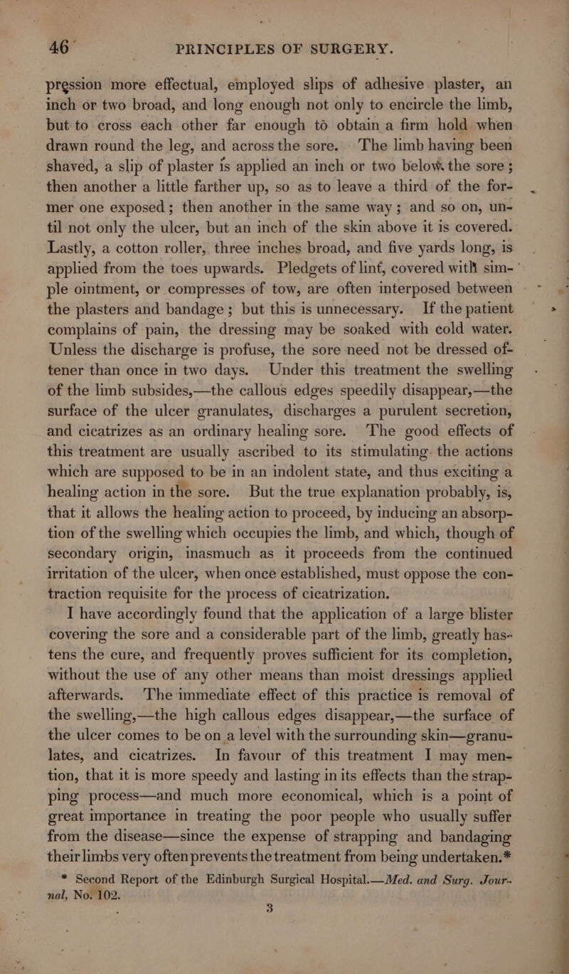 pression more effectual, employed slips of adhesive plaster, an inch or two broad, and long enough not only to encircle the limb, but to cross each other far enough to obtain a firm hold when drawn round the leg, and across the sore. The limb having been shaved, a slip of plaster is applied an inch or two below. the sore ; then another a little farther up, so as to leave a third of the for- mer one exposed; then another in the same way; and so on, un- Lastly, a cotton roller, three inches broad, and five yards long, is the plasters and bandage ; but this is unnecessary. If the patient complains of pain, the dressing may be soaked with cold water. tener than once in two days. Under this treatment the swelling of the limb subsides,—the callous edges speedily disappear,—the surface of the ulcer granulates, discharges a purulent secretion, and cicatrizes as an ordinary healing sore. ‘The good effects of this treatment are usually ascribed to its stimulating. the actions which are supposed to be in an indolent state, and thus exciting a healing action in the sore. But the true explanation probably, is, that it allows the healing action to proceed, by inducing an absorp- tion of the swelling which occupies the limb, and which, though of secondary origin, inasmuch as it proceeds from the continued traction requisite for the process of cicatrization. I have accordingly found that the application of a large blister covering the sore and a considerable part of the limb, greatly has- tens the cure, and frequently proves sufficient for its completion, without the use of any other means than moist dressings applied afterwards. The immediate effect of this practice is removal of the swelling,—the high callous edges disappear,—the surface of the ulcer comes to be on a level with the surrounding skin—granu- tion, that it is more speedy and lasting in its effects than the strap- ping process—and much more economical, which is a point of great importance in treating the poor people who usually suffer from the disease—since the expense of strapping and bandaging their limbs very often prevents the treatment from being undertaken.* * Second Report of the Edinburgh Surgical Hospital.— Med. and Surg. Jour- nal, No. 102. ‘ 3