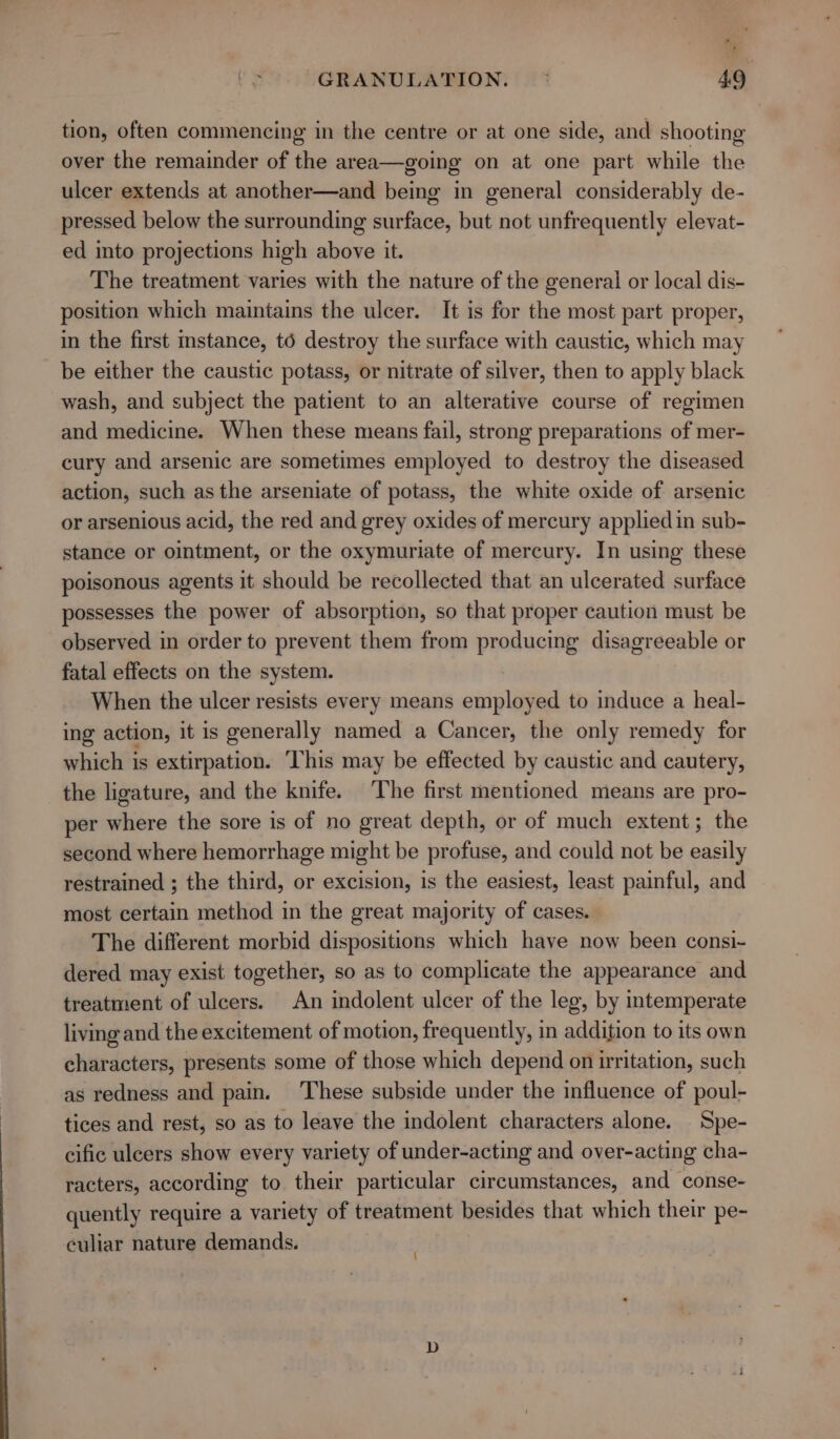 *: B GRANULATION. °* 4.9 tion, often commencing in the centre or at one side, and shooting over the remainder of the area—going on at one part while the ulcer extends at another—and being in general considerably de- pressed below the surrounding surface, but not unfrequently elevat- ed into projections high above it. The treatment varies with the nature of the general or local dis- position which maintains the ulcer. It is for the most part proper, in the first instance, to destroy the surface with caustic, which may be either the caustic potass, or nitrate of silver, then to apply black wash, and subject the patient to an alterative course of regimen and medicine. When these means fail, strong preparations of mer- cury and arsenic are sometimes employed to destroy the diseased action, such as the arseniate of potass, the white oxide of arsenic or arsenious acid, the red and grey oxides of mercury appliedin sub- stance or ointment, or the oxymuriate of mercury. In using these poisonous agents it should be recollected that an ulcerated surface possesses the power of absorption, so that proper caution must be observed in order to prevent them from producing disagreeable or fatal effects on the system. When the ulcer resists every means employed to induce a heal- ing action, it is generally named a Cancer, the only remedy for which is extirpation. ‘This may be effected by caustic and cautery, the ligature, and the knife. The first mentioned means are pro- per where the sore is of no great depth, or of much extent; the second where hemorrhage might be profuse, and could not be easily restrained ; the third, or excision, is the easiest, least painful, and most certain method in the great majority of cases. The different morbid dispositions which have now been consi- dered may exist together, so as to complicate the appearance and treatment of ulcers. An indolent ulcer of the leg, by intemperate living and the excitement of motion, frequently, in addition to its own characters, presents some of those which depend on irritation, such as redness and pain. These subside under the influence of poul- tices and rest, so as to leave the indolent characters alone. Spe- cific ulcers show every variety of under-acting and over-acting cha- racters, according to their particular circumstances, and conse- quently require a variety of treatment besides that which their pe- culiar nature demands.