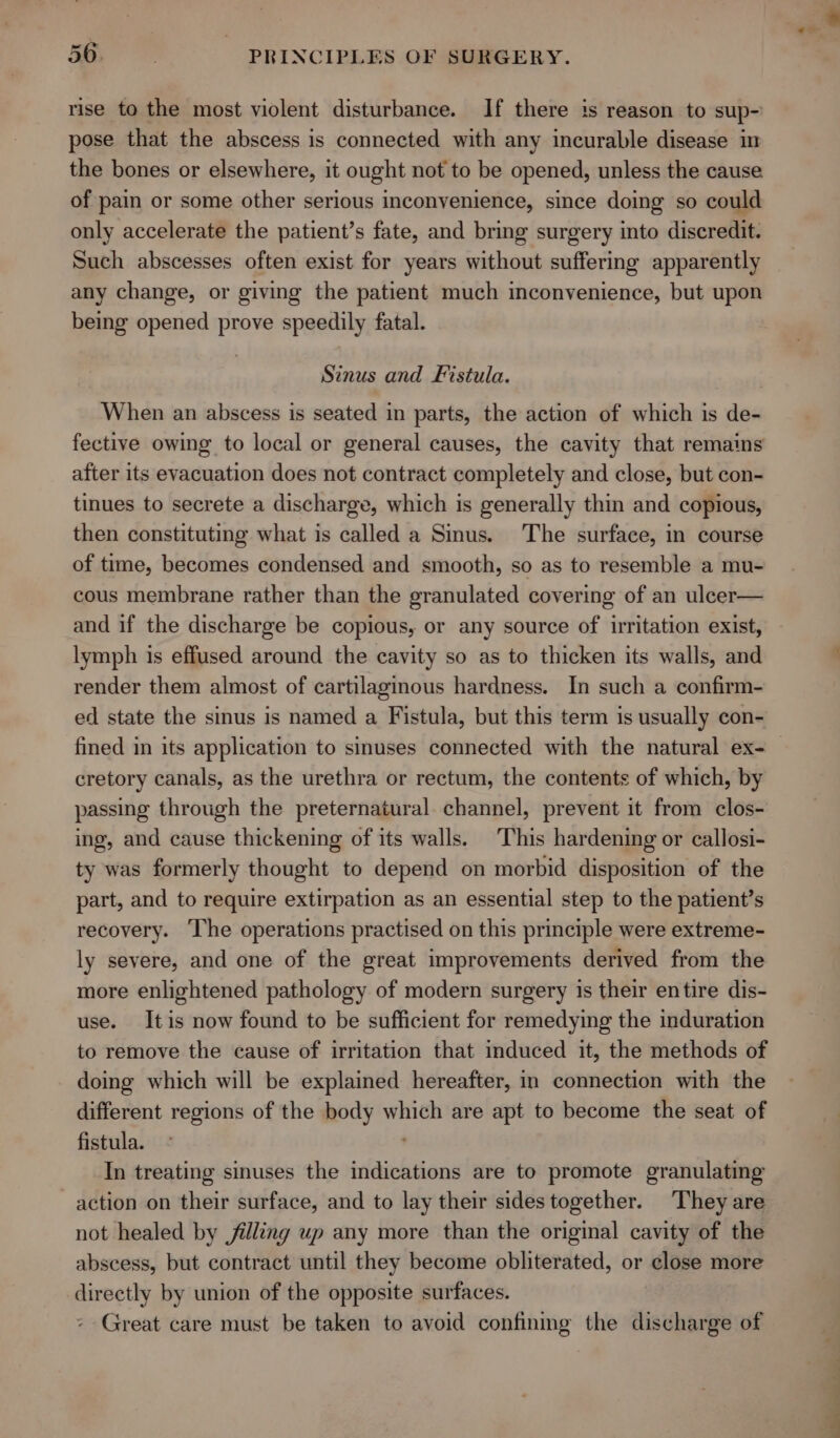rise to the most violent disturbance. If there is reason to sup- pose that the abscess is connected with any incurable disease im the bones or elsewhere, it ought not to be opened, unless the cause of pain or some other serious inconvenience, since doing so could only accelerate the patient’s fate, and bring surgery into discredit. Such abscesses often exist for years without suffering apparently any change, or giving the patient much inconvenience, but upon being opened prove speedily fatal. Sinus and Fistula. When an abscess is seated in parts, the action of which is de- fective owing to local or general causes, the cavity that remains after its evacuation does not contract completely and close, but con- tinues to secrete a discharge, which is generally thin and copious, then constituting what is called a Sinus. The surface, in course of trme, becomes condensed and smooth, so as to resemble a mu- cous membrane rather than the granulated covering of an ulcer— and if the discharge be copious, or any source of irritation exist, lymph is effused around the cavity so as to thicken its walls, and render them almost of cartilaginous hardness. In such a confirm- ed state the sinus is named a Fistula, but this term is usually con- fined in its application to sinuses connected with the natural ex- cretory canals, as the urethra or rectum, the contents of which, by passing through the preternatural channel, prevent it from clos- ing, and cause thickening of its walls. This hardening or callosi- ty was formerly thought to depend on morbid disposition of the part, and to require extirpation as an essential step to the patient’s recovery. ‘The operations practised on this principle were extreme- ly severe, and one of the great improvements derived from the more enlightened pathology of modern surgery is their entire dis- use. Itis now found to be sufficient for remedying the induration to remove the cause of irritation that induced it, the methods of doing which will be explained hereafter, in connection with the different regions of the body which are apt to become the seat of fistula. ° In treating sinuses the indications are to promote granulating action on their surface, and to lay their sides together. They are not healed by jilling up any more than the original cavity of the abscess, but contract until they become obliterated, or close more directly by union of the opposite surfaces. Great care must be taken to avoid confinmg the discharge of ae