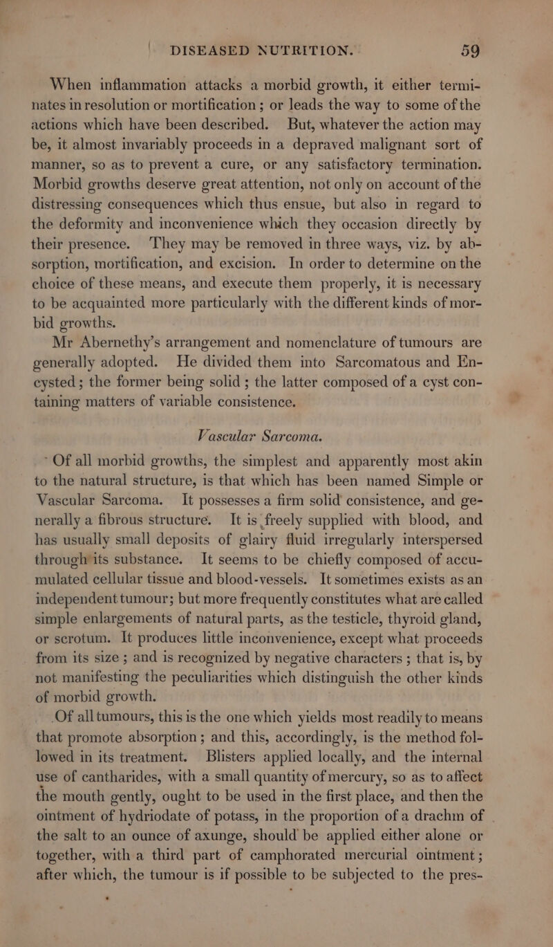 When inflammation attacks a morbid growth, it either termi- nates in resolution or mortification ; or leads the way to some of the actions which have been described. But, whatever the action may be, it almost invariably proceeds in a depraved malignant sort of manner, so as to prevent a cure, or any satisfactory termination. Morbid growths deserve great attention, not only on account of the distressing consequences which thus ensue, but also in regard to the deformity and inconvenience which they occasion directly by their presence. ‘They may be removed in three ways, viz. by ab- sorption, mortification, and excision. In order to determine on the choice of these means, and execute them properly, it is necessary to be acquainted more particularly with the different kinds of mor- bid growths. Mr Abernethy’s arrangement and nomenclature of tumours are generally adopted. He divided them into Sarcomatous and En- cysted ; the former being solid ; the latter composed of a cyst con- taining matters of variable consistence. Vascular Sarcoma. ~ Of all morbid growths, the simplest and apparently most akin to the natural structure, is that which has been named Simple or Vascular Sarcoma. It possesses a firm solid consistence, and ge- nerally a fibrous structure. It is freely supplied with blood, and has usually small deposits of glairy fluid irregularly interspersed through its substance. It seems to be chiefly composed of accu- mulated cellular tissue and blood-vessels. It sometimes exists as an independent tumour; but more frequently constitutes what are called simple enlargements of natural parts, as the testicle, thyroid gland, or scrotum. It produces little inconvenience, except what proceeds from its size ; and is recognized by negative characters ; that is, by not manifesting the peculiarities which distinguish the other kinds of morbid growth. Of all tumours, this is the one which yields most readily to means that promote absorption ; and this, accordingly, is the method fol- lowed in its treatment. Blisters applied locally, and the internal use of cantharides, with a small quantity of mercury, so as to affect the mouth gently, ought to be used in the first place, and then the ointment of hydriodate of potass, m the proportion of a drachm of the salt to an ounce of axunge, should be applied either alone or together, with a third part of camphorated mercurial ointment ; after which, the tumour is if possible to be subjected to the pres-