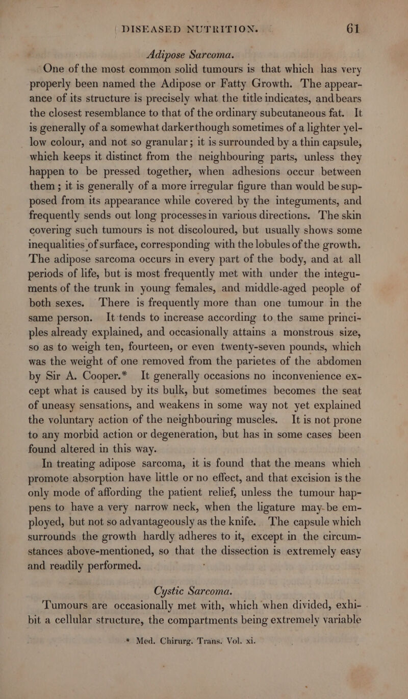 Adipose Sarcoma. One of the most common solid tumours is that which has very properly been named the Adipose or Fatty Growth. The appear- ance of its structure is precisely what the title indicates, and bears the closest resemblance to that of the ordinary subcutaneous fat. It is generally of a somewhat darkerthough sometimes of a lighter yel- low colour, and not so granular; it is surrounded by a thin capsule, which keeps it distinct from the neighbouring parts, unless they happen to be pressed together, when adhesions occur between them ; it is generally of a more irregular figure than would be sup- posed from its appearance while covered by the integuments, and frequently sends out long processesin various directions. The skin covering such tumours is not discoloured, but usually shows some inequalities of surface, corresponding with the lobules of the growth. The adipose sarcoma occurs in every part of the body, and at all periods of life, but is most frequently met with under the integu- ments of the trunk in young females, and middle-aged people of both sexes. There is frequently more than one tumour in the same person. It-tends to increase according to the same princi- ples already explained, and occasionally attains a monstrous size, so as to weigh ten, fourteen, or even twenty-seven pounds, which was the weight of one removed from the parietes of the abdomen by Sir A. Cooper.* It generally occasions no inconvenience ex- cept what is caused by its bulk, but sometimes becomes the seat of uneasy sensations, and weakens in some way not yet explained the voluntary action of the neighbouring muscles. _ It is not prone to any morbid action or degeneration, but has in some cases been found altered in this way. In treating adipose sarcoma, it is found that the means which promote absorption have little or no effect, and that excision is the only mode of affording the patient relief, unless the tumour hap- pens to have a very narrow neck, when the ligature may-be em- ployed, but not so advantageously as the knife. The capsule which surrounds the growth hardly adheres to it, except in the circum- stances above-mentioned, so that the dissection is extremely easy and readily performed. Cystic Sarcoma. Tumours are occasionally met with, which when divided, exhi- bit a cellular structure, the compartments being extremely variable * Med. Chirurg. Trans. Vol. xi.