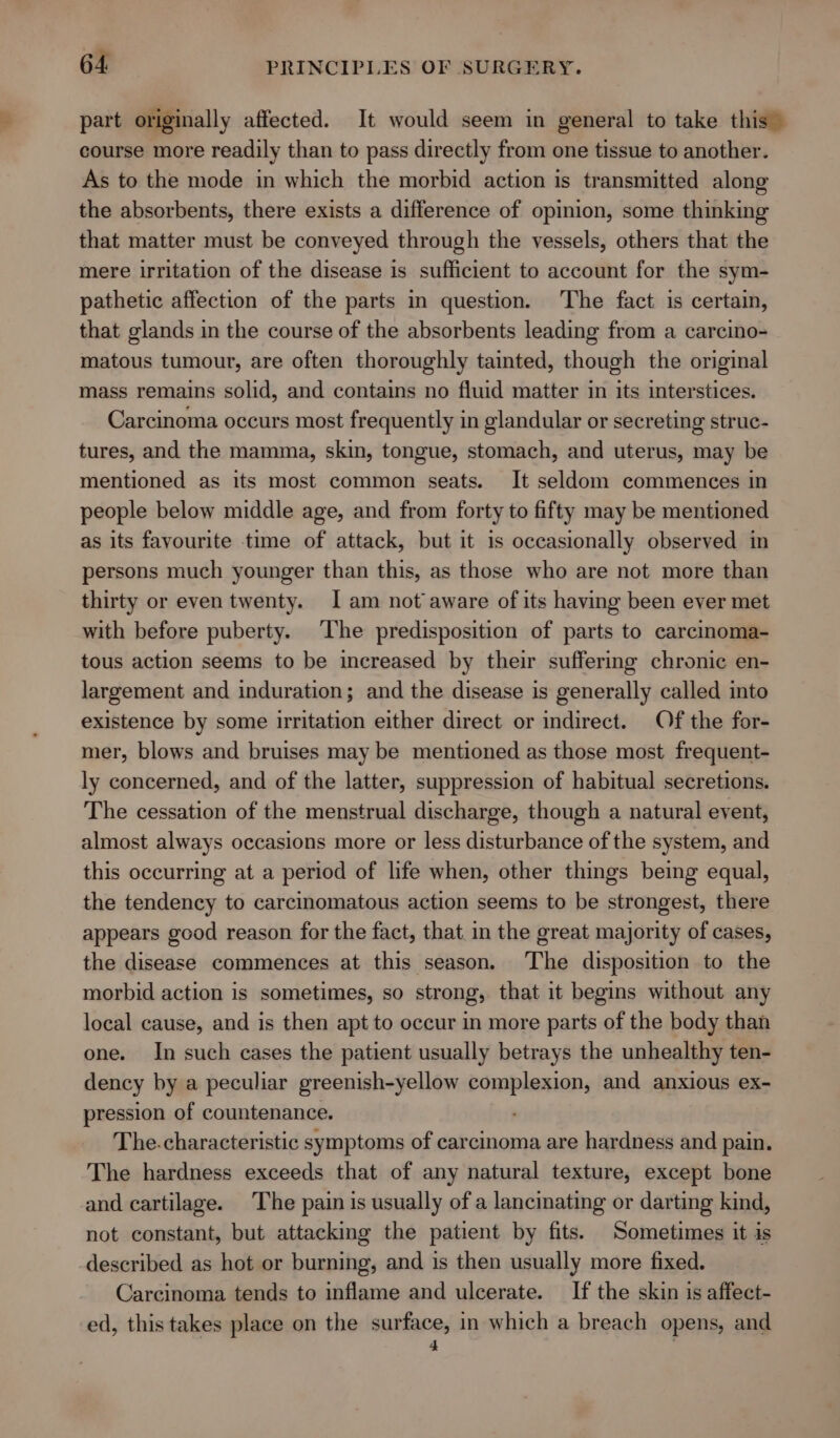 part originally affected. It would seem in general to take this” course more readily than to pass directly from one tissue to another. As to the mode in which the morbid action is transmitted along the absorbents, there exists a difference of opinion, some thinking that matter must be conveyed through the vessels, others that the mere irritation of the disease is sufficient to account for the sym- pathetic affection of the parts in question. The fact is certain, that glands in the course of the absorbents leading from a carcino- matous tumour, are often thoroughly tainted, though the original mass remains solid, and contains no fluid matter in its interstices. Carcinoma occurs most frequently in glandular or secreting struc- tures, and the mamma, skin, tongue, stomach, and uterus, may be mentioned as its most common seats. It seldom commences in people below middle age, and from forty to fifty may be mentioned as its favourite time of attack, but it is occasionally observed in persons much younger than this, as those who are not more than thirty or even twenty. I am not aware of its having been ever met with before puberty. The predisposition of parts to carcinoma- tous action seems to be increased by their suffering chronic en- largement and induration; and the disease is generally called into existence by some irritation either direct or indirect. Of the for- mer, blows and bruises may be mentioned as those most frequent- ly concerned, and of the latter, suppression of habitual secretions. The cessation of the menstrual discharge, though a natural event, almost always occasions more or less disturbance of the system, and this occurring at a period of life when, other things being equal, the tendency to carcinomatous action seems to be strongest, there appears good reason for the fact, that. in the great majority of cases, the disease commences at this season. The disposition to the morbid action is sometimes, so strong, that it begins without any local cause, and is then apt to occur in more parts of the body than one. In such cases the patient usually betrays the unhealthy ten- dency by a peculiar greenish-yellow complexion, and anxious ex- pression of countenance. ) The.characteristic symptoms of carcinoma are hardness and pain. The hardness exceeds that of any natural texture, except bone and cartilage. The pain is usually of a lancinating or darting kind, not constant, but attacking the patient by fits. Sometimes it is described as hot or burning, and is then usually more fixed. Carcinoma tends to inflame and ulcerate. If the skin is affect- ed, this takes place on the surface, in which a breach opens, and 4