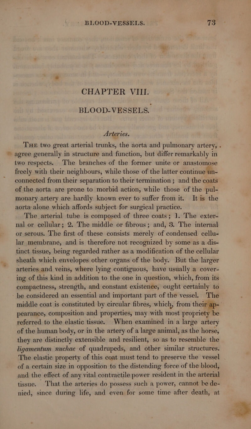 CHAPTER VIII. BLOOD-VESSELS. Arteries. Tue two great arterial trunks, the aorta and pulmonary artery, . » agree generally in structure and function, but differ remarkably in two respects. The branches of the former unite or anastomose freely with their neighbours, while those of the latter continue ‘un- connected from their separation to their termination ; and the coats of the aorta are prone to morbid action, while those of the pul- monary artery are hardly known ever to suffer from it. It is the aorta alone which affords subject for surgical practice. The arterial tube is composed of three coats; 1. The exter- nal or cellular; 2. The middle or fibrous; and, 3. The internal or serous. The first of these consists merely of condensed cellu- lar membrane, and is therefore not recognized by some as a dis- tinct tissue, being regarded rather as a modification of the cellular sheath which envelopes other organs of the body. But the larger arteries and veins, where lying contiguous, have usually a cover- ing of this kind in addition to the one in question, which, from its compactness, strength, and constant existence, ought certainly to - be considered an essential and important part of the vessel. The middle coat is constituted by circular fibres, which, from their ap- pearance, composition and properties, may with most propriety be referred to the elastic tissue. When examined in a large artery of the human body, or in the artery of a large animal, as the horse, they are distinctly extensible and resilient, so as to resemble the ligamentum nuchae of quadrupeds, and other similar structures. The elastic property of this coat must tend to preserve the vessel - of a certain size in opposition to the distending force of the blood, and the effect of any vital contractile power resident in the arterial tissue. That the arteries do possess such a power, cannot be de- nied, since during life, and even for some time after death, at