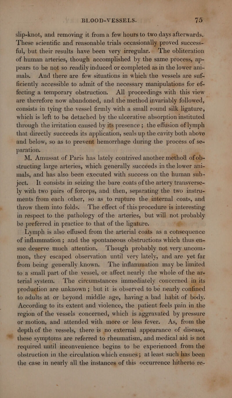 slip-knot, and removing it from a few hours to two days afterwards. These scientific and reasonable trials occasionally proved success- ful, but their results have been very irregular. The obliteration of human arteries, though accomplished by the same process, ap- pears to be not so readily induced or completed as in the lower ani- mals. And there are few situations in which the vessels are suf- ficiently accessible to admit of the necessary manipulations for ef- fecting a temporary obstruction. All proceedings with this view are therefore now abandoned, and the method invariably followed, consists in tying the vessel firmly with a small round silk ligature, which is left to be detached by the ulcerative absorption instituted through the irritation caused by its presence ; the effusion of lymph that directly succeeds its application, seals up the cavity both above and below, so as to prevent hemorrhage during the process of se- paration. si M. Amussat of Paris has lately contrived another method of ob- structing large arteries, which generally succeeds in the lower ani- mals, and has also been executed with success on the human sub- ject. It consists in seizing the bare coats of the artery transverse- ly with two pairs of forceps, and then, separating the two instru- ments from each other, so as to rupture the internal coats, and throw them into folds. The effect of this procedure is interesting in respect to the pathology of the arteries, but will not probably be preferred in practice to that of the ligature. te Lymph is also effused from the arterial coats as a consequence of inflammation ; and the spontaneous obstructions which thus en- sue deserve much attention. ‘Though probably not very uncom- mon, they escaped observation until very lately, and are yet far from being generally known. The inflammation may be limited to a small part of the vessel, or affect nearly the whole of the ar- terial system. The circumstances immediately concerned in its production are unknown ; but it is observed to be nearly confined to adults at or beyond middle age, having a bad habit of body. According to its extent and violence, the patient feels pain in the region of the vessels concerned, which is aggravated by pressure or motion, and attended with more or less fever. As, from the depth of the vessels, there is no external appearance of disease, these symptoms are referred to rheumatism, and medical aid is not required until inconvenience begins to be experienced from the obstruction in the circulation which ensues; at least such has been the case in nearly all the instances of this occurrence hitherto re-
