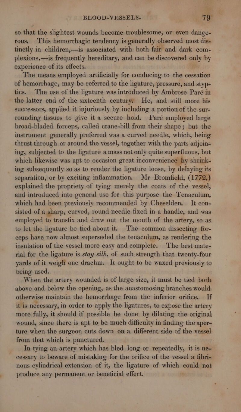 so that the slightest wounds become troublesome, or even dange- rous, This hemorrhagic tendency is generally observed most dis- tinctly in children,—is associated with both fair and dark com- plexions,—is frequently hereditary, and can be discovered only by experience of its effects. 2 The means employed artificially for icdeinielec to the cessation of hemorrhage, may be referred to the ligature, pressure, and styp- tics. The use of the ligature was introduced by Ambrose Paré in the latter end of the sixteenth century: He, and still more his suecessors, applied it injuriously by including a portion of the sur- rounding tissues to give it a secure hold. Paré employed large broad-bladed forceps, called crane-bill from their shape; but the instrument generally preferred was a curved needle, which, bemg thrust through or around the vessel, together with the parts adjoin- ing, subjected to the ligature amass not only quite superfluous, but which likewise was apt to occasion great. inconvenience by shrink- _ ing subsequently so as to render the ligature loose, by delaying its separation, or by exciting inflammation. Mr -Bromfield, (1772,) explained the propriety of tying merely the coats of the vessel, and introduced into general use for this purpose the Tenaculum, which had been previously recommended by Cheselden. It con- sisted of a sharp, curved, round needle fixed in a handle, and was employed to transfix and draw out the mouth of the artery, so as to let the ligature be tied about it. The common dissecting for- ceps have now almost superseded the tenaculum, as rendering the insulation of the vessel more easy and complete. The best mate- rial for the ligature is stay si/k, of such strength that twenty-four yards of it weigh one drachm. It ought to be waxed previously to being used. When the artery wounded is of large size, it must be tied both above and below the opening, as the anastomosing branches would otherwise maintain the hemorrhage from the inferior orifice. If it is necessary, in order to apply the ligatures, to expose the artery more fully, it should if possible be done by dilating the original wound, since there is apt to be much difficulty in finding the aper- ture when the surgeon cuts down ona different side of the vessel from that which is punctured. | In tying an artery which has bled long or repeatedly, it is ne- cessary to beware of mistaking for the orifice of the vessel a fibri- nous cylindrical extension of it, the ligature of which could not produce any permanent or beneficial effect. |