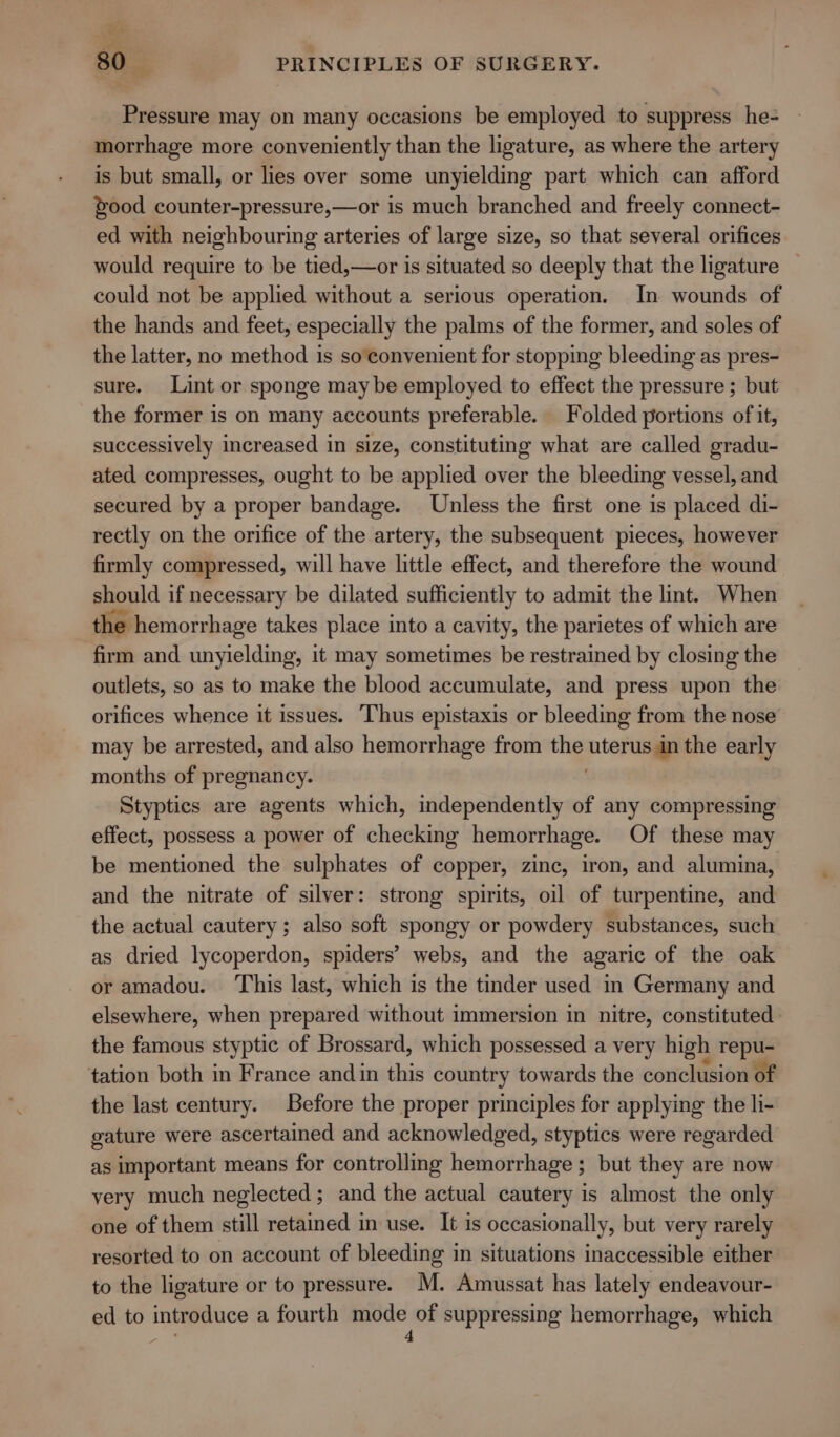 Pressure may on many occasions be employed to suppress he- morrhage more conveniently than the ligature, as where the artery is but small, or lies over some unyielding part which can afford food counter-pressure,—or is much branched and freely connect- ed with neighbouring arteries of large size, so that several orifices would require to be tied,—or is situated so deeply that the ligature — could not be applied without a serious operation. In wounds of the hands and feet, especially the palms of the former, and soles of the latter, no method is so convenient for stopping bleeding as pres- sure. Lint or sponge maybe employed to effect the pressure ; but the former is on many accounts preferable. Folded portions of it, successively increased in size, constituting what are called gradu- ated compresses, ought to be applied over the bleeding vessel, and secured by a proper bandage. Unless the first one is placed di- rectly on the orifice of the artery, the subsequent pieces, however firmly compressed, will have little effect, and therefore the wound should if necessary be dilated sufficiently to admit the lint. When the hemorrhage takes place into a cavity, the parietes of which are firm and unyielding, it may sometimes be restrained by closing the outlets, so as to make the blood accumulate, and press upon the orifices whence it issues. Thus epistaxis or bleeding from the nose may be arrested, and also hemorrhage from the niente the early months of pregnancy. Styptics are agents which, independently of any compressing effect, possess a power of checking hemorrhage. Of these may be mentioned the sulphates of copper, zinc, iron, and alumina, and the nitrate of silver: strong spirits, oil of turpentine, and the actual cautery; also soft spongy or powdery substances, such as dried lycoperdon, spiders’ webs, and the agaric of the oak or amadou. ‘This last, which is the tinder used in Germany and elsewhere, when prepared without immersion in nitre, constituted the famous styptic of Brossard, which possessed a very high repu- tation both in France andin this country towards the conclusion of the last century. Before the proper principles for applying the li- gature were ascertained and acknowledged, styptics were regarded as important means for controlling hemorrhage ; but they are now very much neglected; and the actual cautery is almost the only one of them still retained in use. It is occasionally, but very rarely resorted to on account of bleeding in situations inaccessible either to the ligature or to pressure. M. Amussat has lately endeavour- ed to introduce a fourth aati suppressing hemorrhage, which