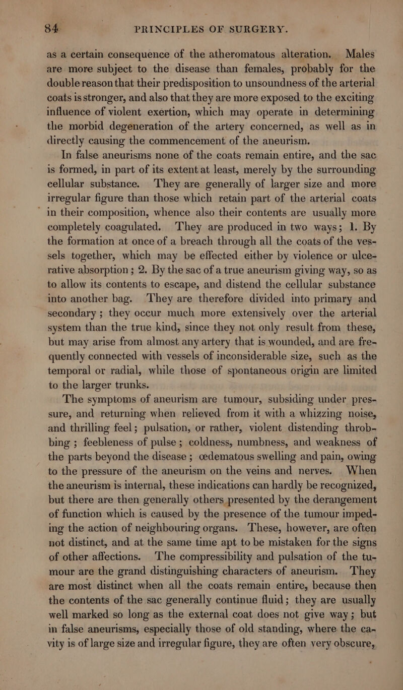 as a certain consequence of the atheromatous alteration. Males are more subject to the disease than females, probably for the double reason that their predisposition to unsoundness of the arterial coats is stronger, and also that they are more exposed to the exciting influence of violent exertion, which may operate in determining the morbid degeneration of the artery concerned, as well as in directly causing the commencement of the aneurism. In false aneurisms none of the coats remain entire, and the sac is formed, in part of its extent at least, merely by the surrounding eellular substance. They are generally of larger size and more irregular figure than those which retain part of the arterial coats in their composition, whence also their contents are usually more completely coagulated. They are produced in two ways; 1. By the formation at once of a breach through all the coats of the ves- sels together, which may be effected either by violence or ulce-+ rative absorption ; 2. By the sac of a true aneurism giving way, so as to allow its contents to escape, and distend the cellular substance into another bag. They are therefore divided into primary and secondary ; they occur much more extensively over the arterial system than the true kind, since they not only result from these, but may arise from almost any artery that is wounded, and are fre- quently connected with vessels of inconsiderable size, such as the temporal or radial, while those of spontaneous origin are limited to the larger trunks. The symptoms of aneurism are tumour, subsiding under pres- sure, and returning when relieved from it with a whizzing noise, and thrilling feel; pulsation, or rather, violent distending throb- bing ; feebleness of pulse; coldness, numbness, and weakness of the parts beyond the disease ; oedematous swelling and pain, owing to the pressure of the aneurism on the veins and nerves. When the aneurism is internal, these indications can hardly be recognized, but there are then generally others presented by the derangement of function which is caused by the presence of the tumour imped- ing the action of neighbouring organs. These, however, are often not distinct, and at the same time apt to be mistaken for the signs of other affections. ‘The compressibility and pulsation of the tu- mour are the grand distinguishing characters of aneurism. ‘They are most distinct when all the coats remain entire, because then the contents of the sac generally continue fluid; they are usually well marked so long as the external coat does not give way; but in false aneurisms, especially those of old standing, where the ca- vity is of large size and irregular figure, they are often very obscure,