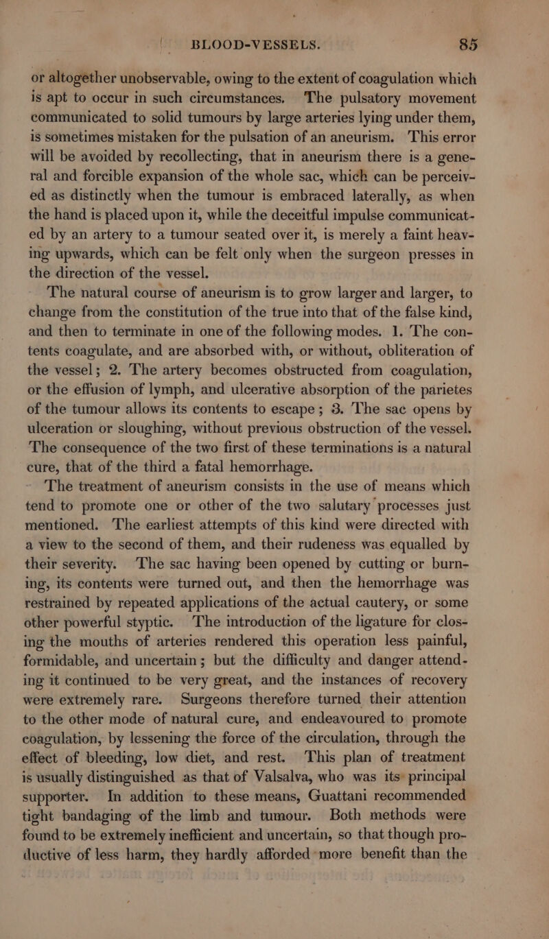 or altogether unobservable, owing to the extent of coagulation which is apt to occur in such circumstances. The pulsatory movement communicated to solid tumours by large arteries lying under them, is sometimes mistaken for the pulsation of an aneurism. This error will be avoided by recollecting, that in aneurism there is a gene- ral and forcible expansion of the whole sac, which can be perceiv- ed as distinctly when the tumour is embraced laterally, as when the hand is placed upon it, while the deceitful impulse communicat- ed by an artery to a tumour seated over it, is merely a faint heav- ing upwards, which can be felt only when the surgeon presses in the direction of the vessel. The natural course of aneurism is to grow larger and larger, to change from the constitution of the true into that of the false kind, and then to terminate in one of the following modes. 1. The con- tents coagulate, and are absorbed with, or without, obliteration of the vessel; 2. The artery becomes obstructed from coagulation, or the effusion of lymph, and ulcerative absorption of the parietes of the tumour allows its contents to escape ; 3. The sac opens by ulceration or sloughing, without previous obstruction of the vessel. The consequence of the two first of these terminations is a natural cure, that of the third a fatal hemorrhage. The treatment of aneurism consists in the use of means which tend to promote one or other of the two salutary processes just mentioned. The earliest attempts of this kind were directed with a view to the second of them, and their rudeness was equalled by their severity. The sac having been opened by cutting or burn- ing, its contents were turned out, and then the hemorrhage was restrained by repeated applications of the actual cautery, or some other powerful styptic. The introduction of the ligature for clos- ing the mouths of arteries rendered this operation less painful, formidable, and uncertain; but the difficulty and danger attend- ing it continued to be very great, and the instances of recovery were extremely rare. Surgeons therefore turned their attention to the other mode of paisa cure, and endeavoured to promote coagulation, by lessening the force of the circulation, through the effect of bleeding, low diet, and rest. This plan of treatment is usually distinguished as that of Valsalva, who was its: principal supporter. In addition to these means, Guattani recommended tight bandaging of the limb and tumour. Both methods were found to be extremely inefficient and uncertain, so that though pro- ductive of less harm, they hardly afforded more benefit than the