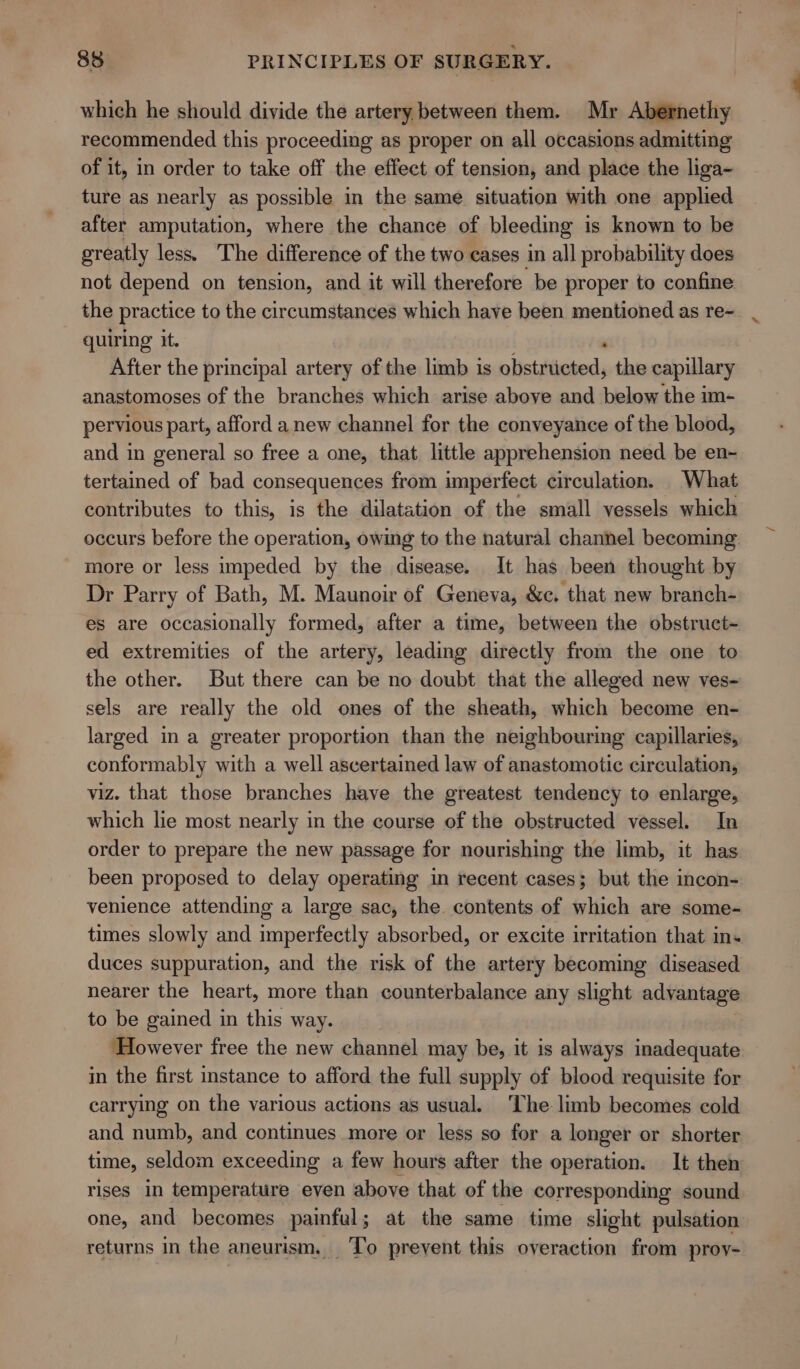 which he should divide the artery between them. Mr Abernethy recommended this proceeding as proper on all occasions admitting of it, in order to take off the effect of tension, and place the liga- ture as nearly as possible in the same situation with one applied after amputation, where the chance of bleeding is known to be greatly less. The difference of the two cases in all probability does not depend on tension, and it will therefore be proper to confine the practice to the circumstances which have been mentioned as re- quiring it. After the principal artery of the limb is aliststigheds the capillary anastomoses of the branches which arise above and below the im- pervious part, afford a new channel for the conveyance of the blood, and in general so free a one, that little apprehension need be en~ tertained of bad consequences from imperfect circulation. What contributes to this, is the dilatation of the small vessels which occurs before the operation, owing to the natural channel becoming more or less impeded by the disease. It has been thought by Dr Parry of Bath, M. Maunoir of Geneva, &amp;e. that new branch- es are occasionally formed, after a time, between the obstruct- ed extremities of the artery, leading directly from the one to the other. But there can be no doubt that the alleged new ves- sels are really the old ones of the sheath, which become en- larged in a greater proportion than the neighbouring capillaries, conformably with a well ascertained law of anastomotic circulation, viz. that those branches have the greatest tendency to enlarge, which lie most nearly in the course of the obstructed vessel. In order to prepare the new passage for nourishing the limb, it has been proposed to delay operating in recent cases; but the incon- venience attending a large sac, the. contents of which are some- times slowly and imperfectly absorbed, or excite irritation that ins duces suppuration, and the risk of the artery becoming diseased nearer the heart, more than counterbalance any slight advantage to be gained in this way. However free the new channel may be, it is always inadequate in the first instance to afford the full supply of blood requisite for carrying on the various actions as usual. The limb becomes cold and numb, and continues more or less so for a longer or shorter time, seldom exceeding a few hours after the operation. It then rises in temperature even above that of the corresponding sound one, and becomes painful; at the same time slight pulsation returns in the aneurism. To prevent this overaction from proy-