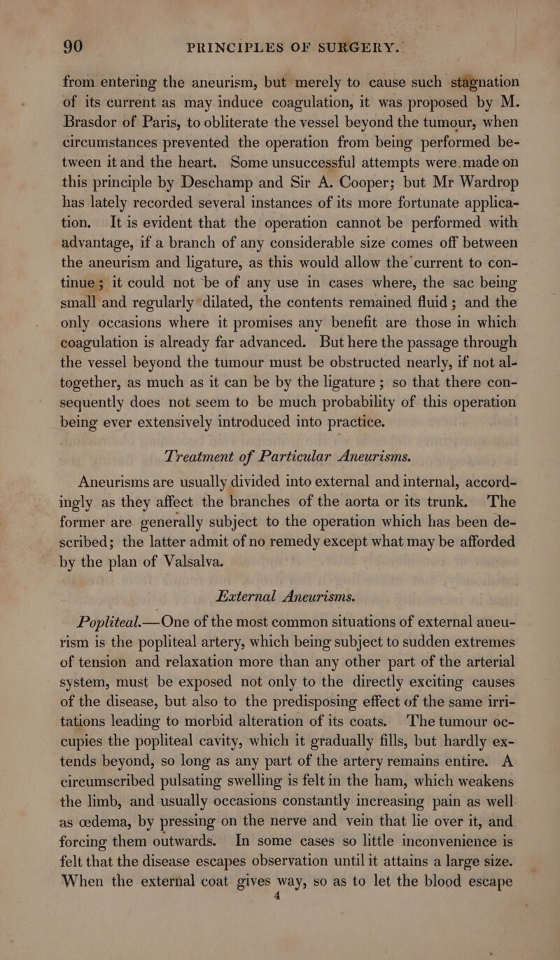 from entering the aneurism, but merely to cause such stagnation of its current as may induce coagulation, it was proposed by M. Brasdor of Paris, to obliterate the vessel beyond the tumour, when circumstances prevented the operation from being performed be- tween it and the heart. Some unsuccessful attempts were.made on this principle by Deschamp and Sir A. Cooper; but Mr Wardrop has lately recorded several instances of its more fortunate applica- tion. It is evident that the operation cannot be performed with advantage, if a branch of any considerable size comes off between the aneurism and ligature, as this would allow the current to con- tinue ; it could not be of any use in cases where, the sac being small and regularly dilated, the contents remained fluid; and the only occasions where it promises any benefit are those in which coagulation is already far advanced. But here the passage through the vessel beyond the tumour must be obstructed nearly, if not al- together, as much as it can be by the ligature ; so that there con- sequently does not seem to be much probability of this operation being ever extensively introduced into practice. Treatment of Particular Aneurisms. Aneurisms are usually divided into external and internal, accord- ingly as they affect the branches of the aorta or its trunk. The former are generally subject to the operation which has been de- scribed; the latter admit of no remedy except what may be afforded by the plan of Valsalva. External Aneurisms. Popliteal.— One of the most common situations of external aneu- rism is the popliteal artery, which being subject to sudden extremes of tension and relaxation more than any other part of the arterial system, must be exposed not only to the directly exciting causes of the disease, but also to the predisposing effect of the same irri- tations leading to morbid alteration of its coats. The tumour oc- cupies the popliteal cavity, which it gradually fills, but hardly ex- tends beyond, so long as any part of the artery remains entire. A circumscribed pulsating swelling is felt in the ham, which weakens the limb, and usually occasions constantly increasing pain as well as oedema, by pressing on the nerve and vein that lie over it, and forcing them outwards. In some cases so little inconvenience is felt that the disease escapes observation until it attains a large size. When the external coat gives vet so as to let the blood escape